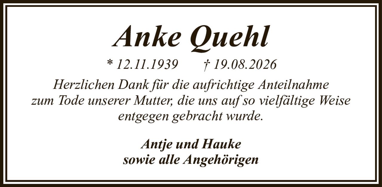 Anke QuehlAntje und Haukesowie alle Angehörigen* 12.11.1939† 19.08.2026Herzlichen Dank für die aufrichtige Anteilnahmezum Tode unserer Mutter, die uns auf so vielfältige Weise entgegen gebracht wurde.
