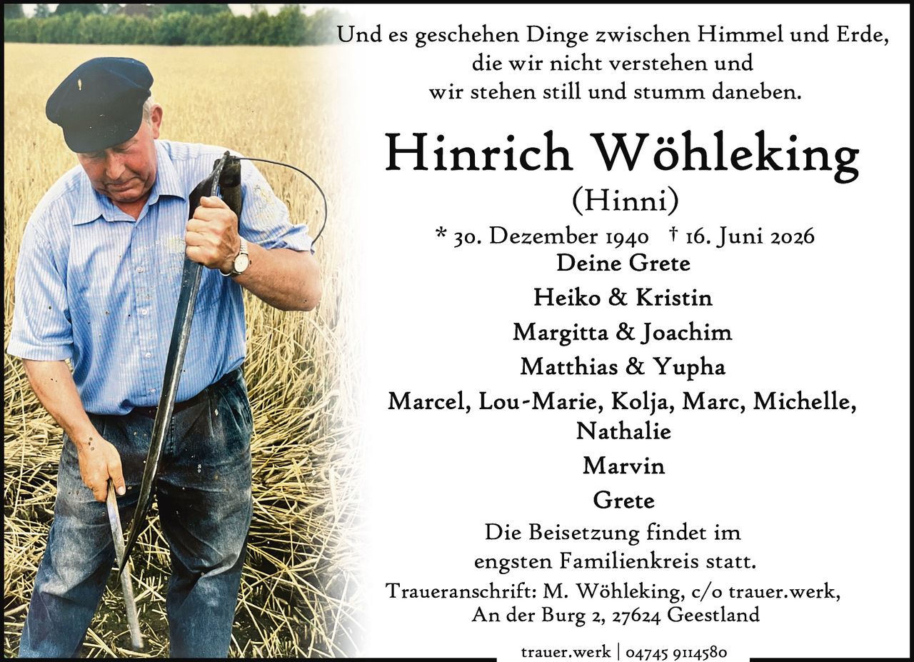 <p>Und es geschehen Dinge zwischen Himmel und Erde, die wir nicht verstehen und wir stehen still und stumm daneben.</p>

<p><strong>Heinrich Wöhleking</strong></p>
<p>(Hinni)</p>

<p>* 30. Dezember 1940 † 16. Juni 2026</p>

<p><strong>Deine Grete</strong></p>

<p><strong>Heiko & Kristin</strong></p>

<p><strong>Margitta & Joachim</strong></p>

<p><strong>Matthias & Yupha</strong></p>

<p>Marcel, Lou-Marie, Kolja, Marc, Michelle, Nathalie</p>

<p>Marvin</p>

<p>Grete</p>

<p>Die Beisetzung findet im engsten Familienkreis statt.</p>

<p>Traueranschrift: M. Wöhleking, c/o trauer.werk, An der Burg 2, 27624 Geestland</p>

<p>trauer.werk | 04745 9114580</p>