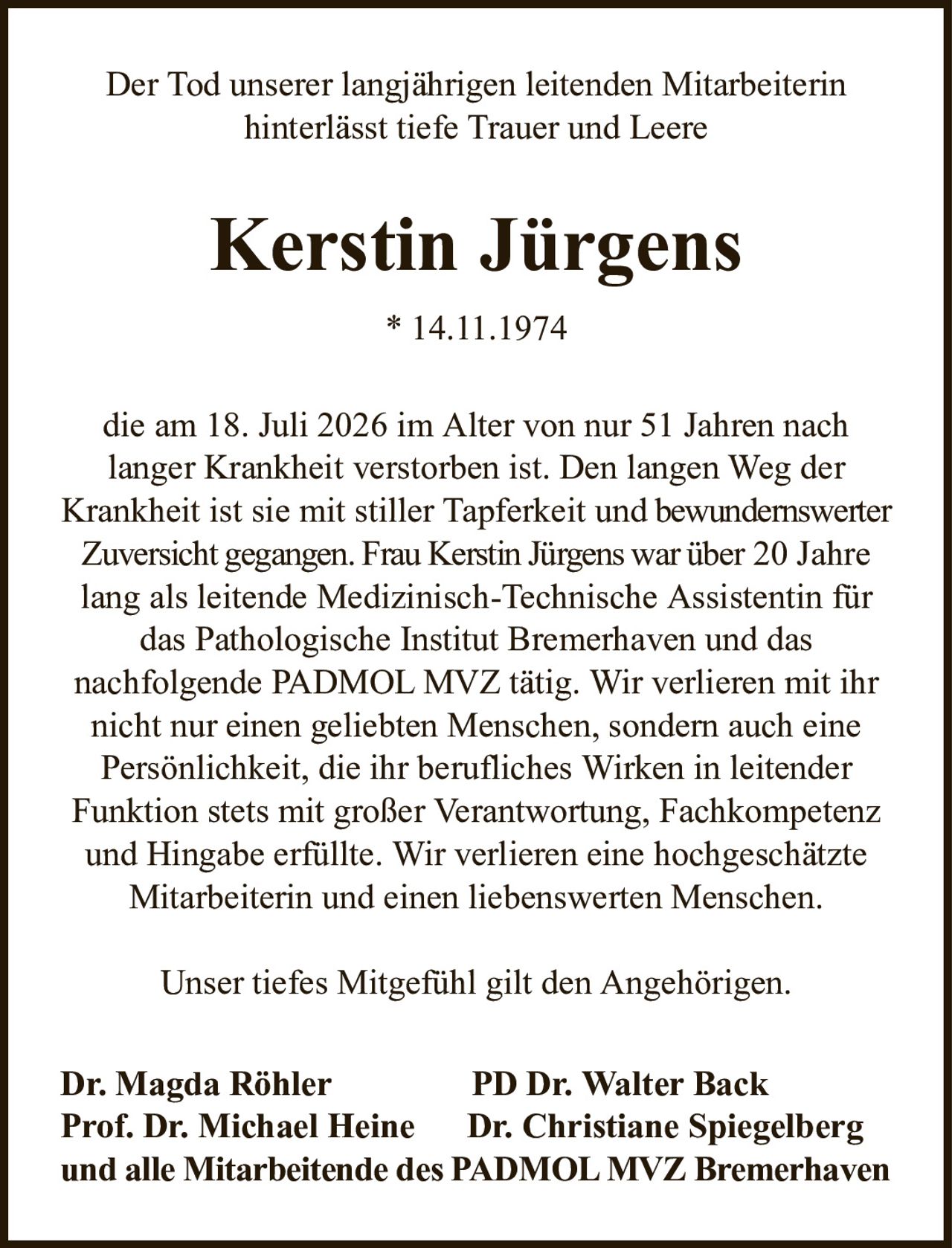 Der Tod unserer langjährigen leitenden Mitarbeiterinhinterlässt tiefe Trauer und LeereKerstin Jürgens* 14.11.1974Dr. Magda RöhlerPD Dr. Walter BackProf. Dr. Michael HeineDr. Christiane Spiegelbergund alle Mitarbeitende des PADMOL MVZ Bremerhavendie am 18. Juli 2026 im Alter von nur 51 Jahren nachlanger Krankheit verstorben ist. Den langen Weg der Krankheit ist sie mit stiller Tapferkeit undbewundernswerter Zuversicht gegangen. Frau Kerstin Jürgens war über20 Jahre lang als leitende Medizinisch-Technische Assistentin für das Pathologische Institut Bremerhaven und dasnachfolgende PADMOL MVZ tätig. Wir verlieren mit ihr nicht nur einen geliebten Menschen, sondern auch eine Persönlichkeit, die ihr berufliches Wirken in leitender Funktion stets mit großer Verantwortung, Fachkompetenz und Hingabe erfüllte. Wir verlieren eine hochgeschätzte Mitarbeiterin und einen liebenswerten Menschen.Unser tiefes Mitgefühl gilt den Angehörigen.