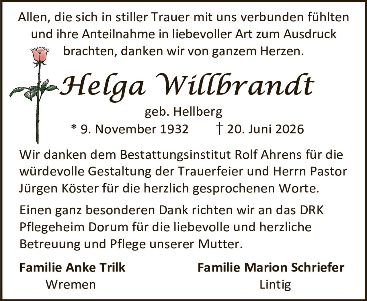 <p>Allen, die sich in stiller Trauer mit uns verbunden fühlten und ihre Anteilnahme in liebevoller Art zum Ausdruck brachten, danken wir von ganzem Herzen.</p><p><strong>Helga Willbrandt</strong><br>geb. Hellberg<br>* 9. November 1932 † 20. Juni 2026</p><p>Wir danken dem Bestattungsinstitut Rolf Ahrens für die würdevolle Gestaltung der Trauerfeier und Herrn Pastor Jürgen Köster für die herzlich gesprochenen Worte.</p><p>Einen ganz besonderen Dank richten wir an das DRK Pflegeheim Dorum für die liebevolle und herzliche Betreuung und Pflege unserer Mutter.</p><p><strong>Familie Anke Trilk</strong> <strong>Familie Marion Schriefer</strong><br>Wremen Lintig</p>