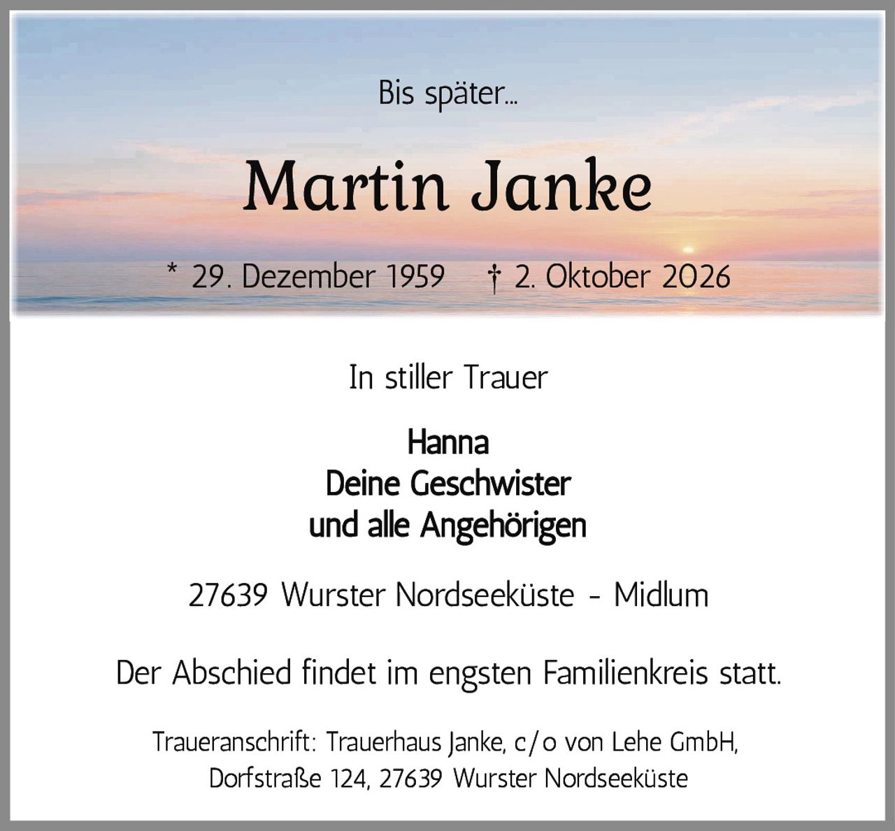 <p>Bis später...</p>
<p><strong>Martin Janke</strong></p>
<p>* 29. Dezember 1959   † 2. Oktober 2026</p>
<p>In stiller Trauer</p>
<p>Hanna<br>Deine Geschwister<br>und alle Angehörigen</p>
<p>27639 Wurster Nordseeküste - Midlum</p>
<p>Der Abschied findet im engsten Familienkreis statt.</p>
<p>Traueranschrift: Trauerhaus Janke, c/o von Lehe GmbH,<br>Dorfstraße 124, 27639 Wurster Nordseeküste</p>