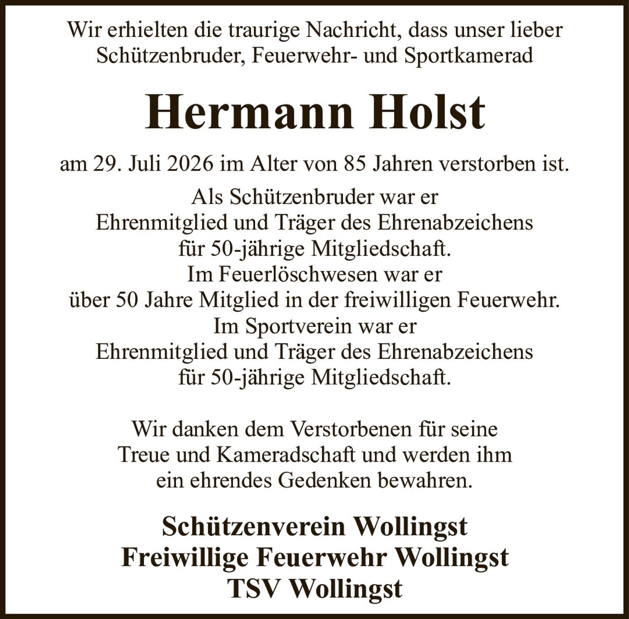 Wir erhielten die traurige Nachricht, dass unser lieberSchützenbruder, Feuerwehr- und SportkameradHermann HolstSchützenverein WollingstFreiwillige Feuerwehr WollingstTSV Wollingstam 29. Juli 2026 im Alter von 85 Jahren verstorben ist.Als Schützenbruder war erEhrenmitglied und Träger des Ehrenabzeichensfür 50-jährige Mitgliedschaft.Im Feuerlöschwesen war erüber 50 Jahre Mitglied in der freiwilligen Feuerwehr.Im Sportverein war erEhrenmitglied und Träger des Ehrenabzeichensfür 50-jährige Mitgliedschaft.Wir danken dem Verstorbenen für seineTreue und Kameradschaft und werden ihmein ehrendes Gedenken bewahren.