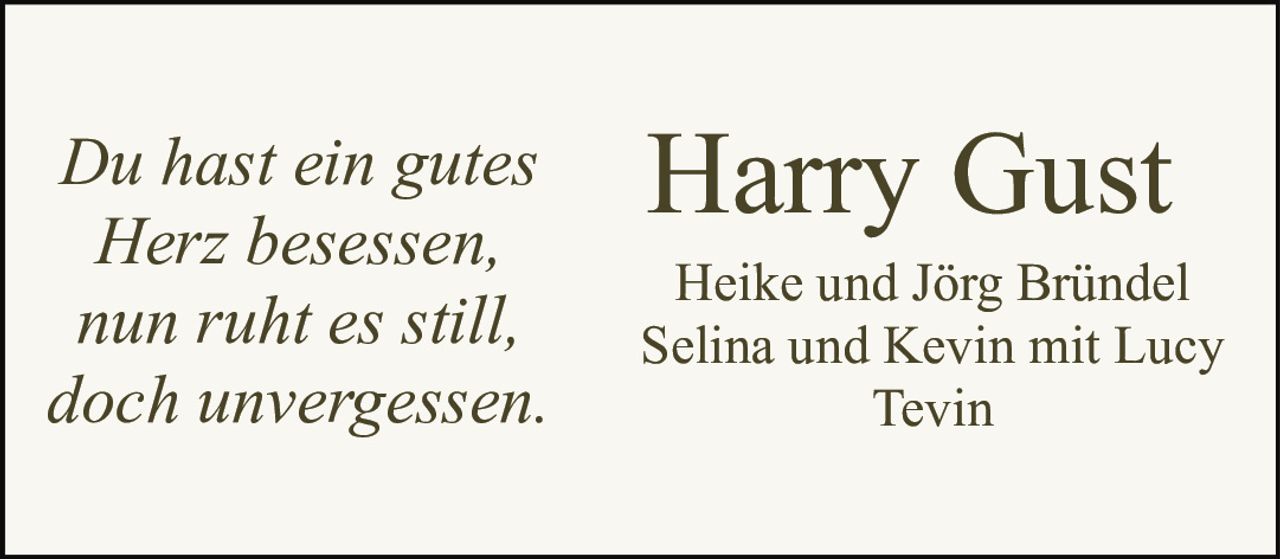 <p><i>Du hast ein gutes<br>Herz besessen,<br>nun ruht es still,<br>doch unvergessen.</i></p><p><strong>Harry Gust</strong></p><p>Heike und Jörg Bründel<br>Selina und Kevin mit Lucy<br>Tevin</p>