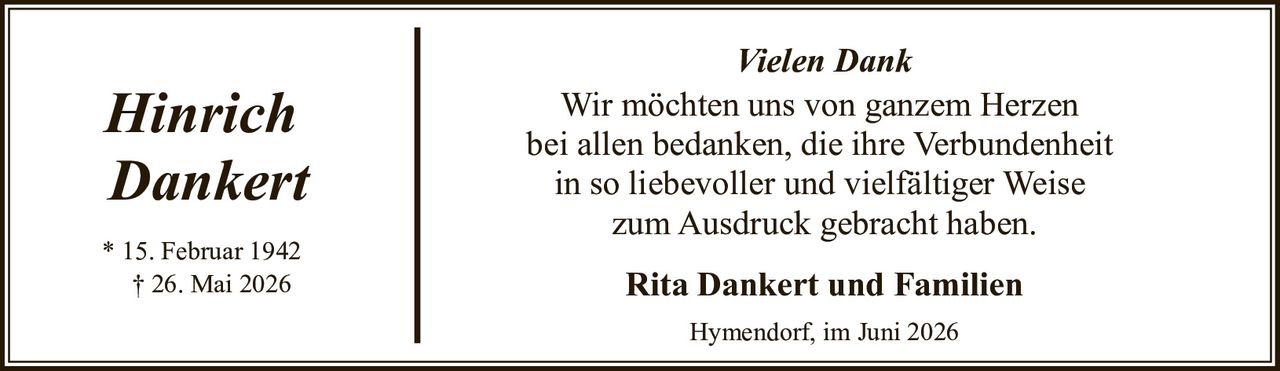 <p><i>Hinrich<br>Dankert</i></p><p>* 15. Februar 1942<br>† 26. Mai 2026</p><p><strong>Vielen Dank</strong></p><p>Wir möchten uns von ganzem Herzen bei allen bedanken, die ihre Verbundenheit in so liebevoller und vielfältiger Weise zum Ausdruck gebracht haben.</p><p><strong>Rita Dankert und Familien</strong></p><p>Hymendorf, im Juni 2026</p>