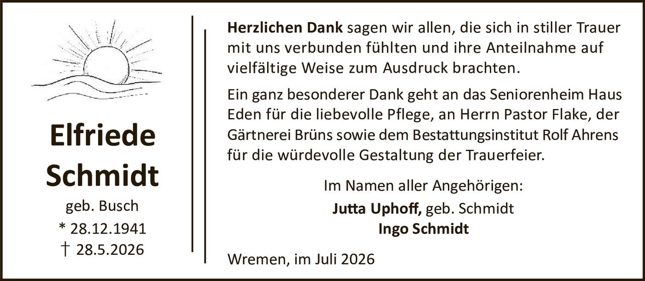 <p><strong>Elfriede Schmidt</strong><br>geb. Busch<br>* 28.12.1941<br>† 28.5.2026</p>

<p><strong>Herzlichen Dank</strong> sagen wir allen, die sich in stiller Trauer mit uns verbunden fühlten und ihre Anteilnahme auf vielfältige Weise zum Ausdruck brachten.</p>

<p>Ein ganz besonderer Dank geht an das Seniorenheim Haus Eden für die liebevolle Pflege, an Herrn Pastor Flake, der Gärtnerei Brüns sowie dem Bestattungsinstitut Rolf Ahrens für die würdevolle Gestaltung der Trauerfeier.</p>

<p>Im Namen aller Angehörigen:<br><strong>Jutta Uphoff, geb. Schmidt</strong><br><strong>Ingo Schmidt</strong></p>

<p>Wremen, im Juli 2026</p>