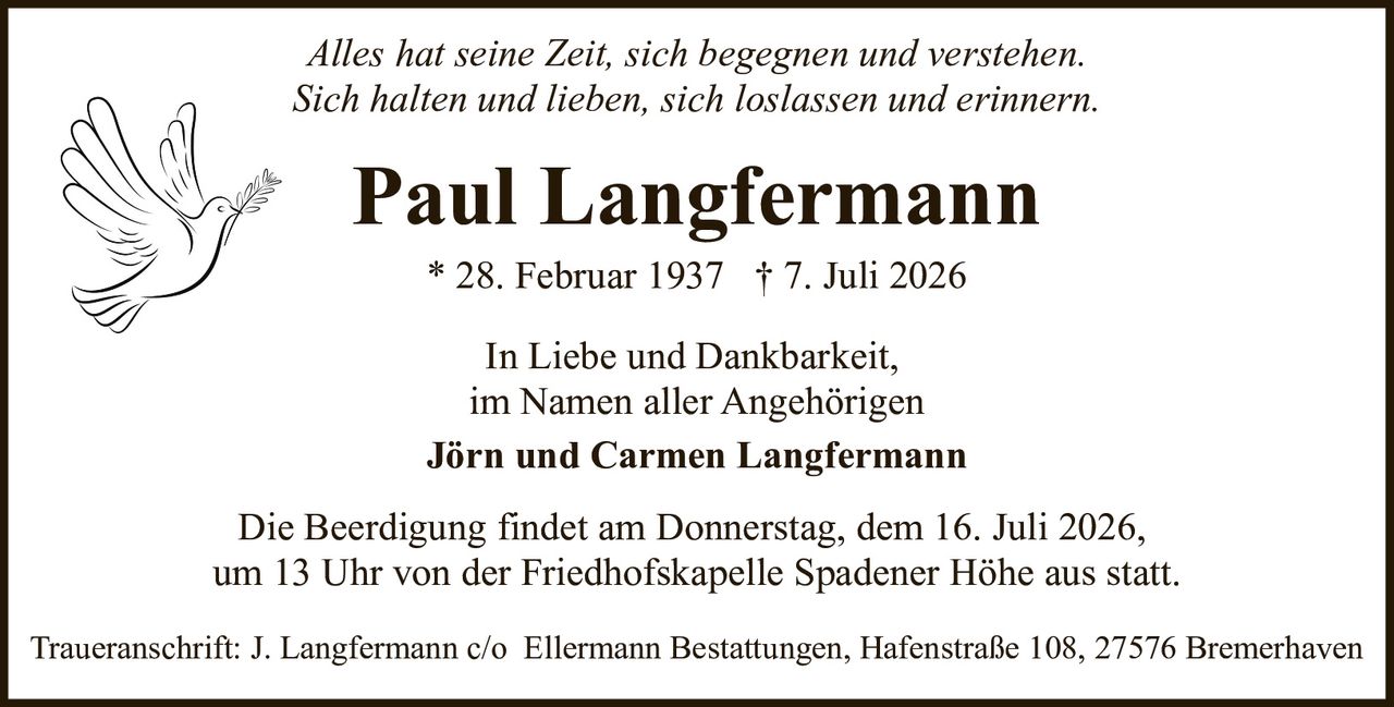 <p><i>Alles hat seine Zeit, sich begegnen und verstehen.<br>Sich halten und lieben, sich loslassen und erinnern.</i></p>

<p><strong>Paul Langfermann</strong></p>

<p>* 28. Februar 1937  † 7. Juli 2026</p>

<p>In Liebe und Dankbarkeit,<br>im Namen aller Angehörigen<br><strong>Jörn und Carmen Langfermann</strong></p>

<p>Die Beerdigung findet am Donnerstag, dem 16. Juli 2026,<br>um 13 Uhr von der Friedhofskapelle Spadener Höhe aus statt.</p>

<p>Traueranschrift: J. Langfermann c/o Ellermann Bestattungen, Hafenstraße 108, 27576 Bremerhaven</p>