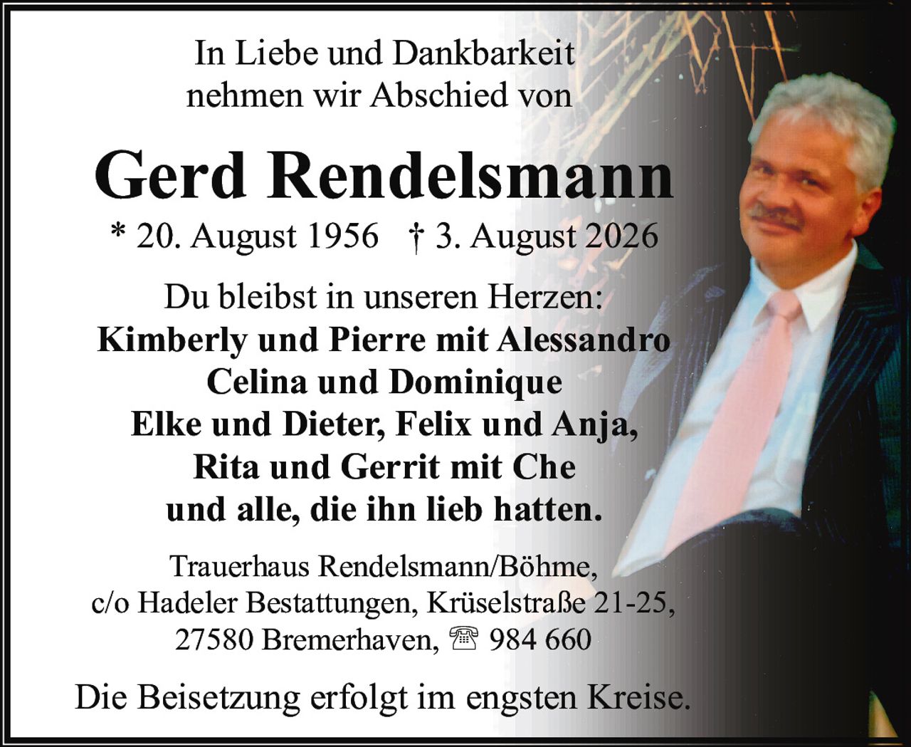 <p>In Liebe und Dankbarkeit nehmen wir Abschied von</p>

<p><strong>Gerd Rendelsmann</strong><br>
* 20. August 1956 † 3. August 2026</p>

<p>Du bleibst in unseren Herzen:</p>

<p><strong>Kimberly und Pierre mit Alessandro</strong><br>
<strong>Celina und Dominique</strong><br>
<strong>Elke und Dieter, Felix und Anja,</strong><br>
<strong>Rita und Gerrit mit Che</strong><br>
und alle, die ihn lieb hatten.</p>

<p>Trauerhaus Rendelsmann/Böhme,<br>
c/o Hadeler Bestattungen, Krüselstraße 21-25,<br>
27580 Bremerhaven, ☎ 984 660</p>

<p>Die Beisetzung erfolgt im engsten Kreise.</p>