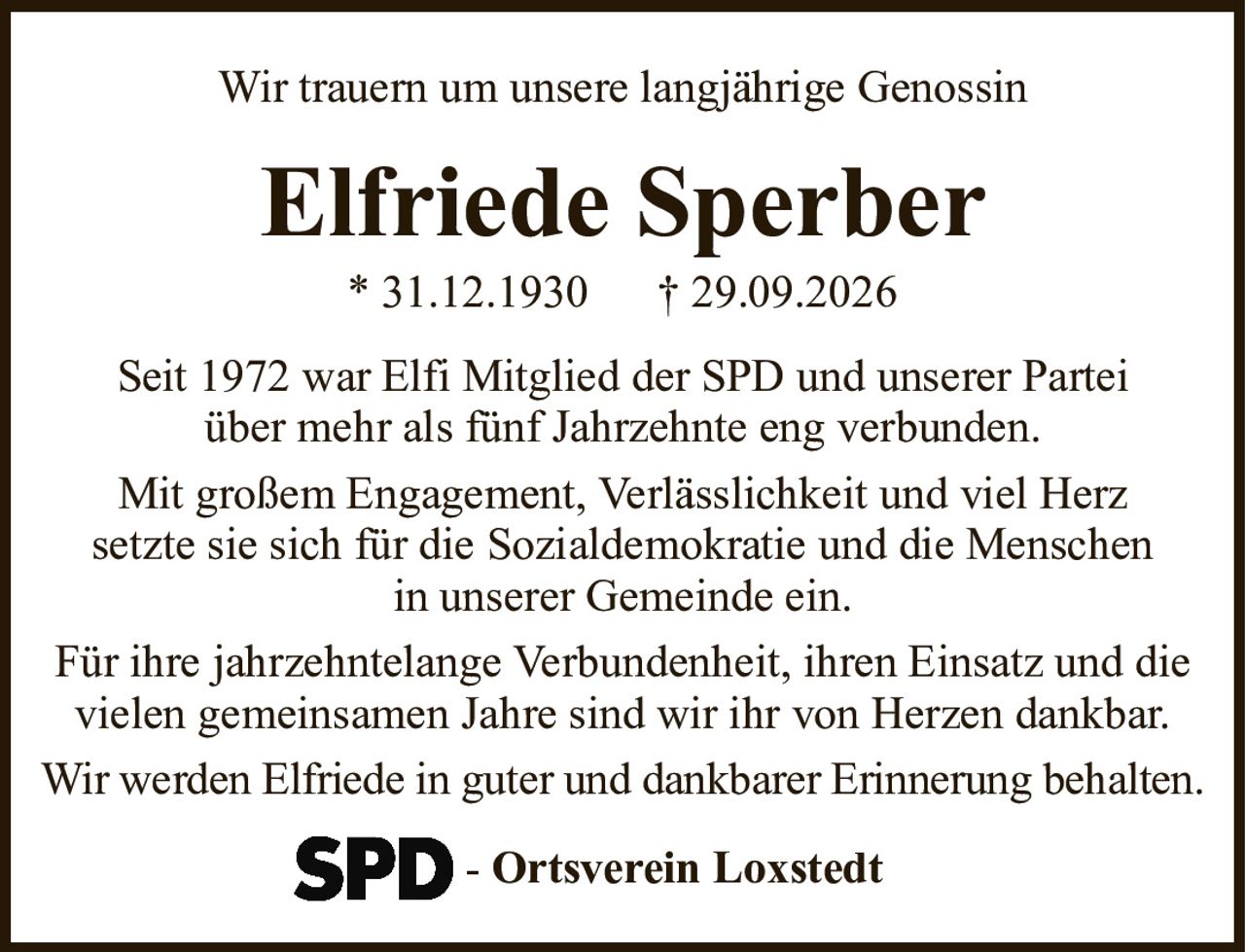 Wir trauern um unsere langjährige GenossinElfriede Sperber* 31.12.1930† 29.09.2026-Ortsverein LoxstedtSeit 1972 war Elfi Mitglied der SPD und unserer Parteiüber mehr als fünf Jahrzehnte eng verbunden.Mit großem Engagement, Verlässlichkeit und viel Herzsetzte sie sich für die Sozialdemokratie und die Menschenin unserer Gemeinde ein.Für ihre jahrzehntelange Verbundenheit, ihren Einsatz und die vielen gemeinsamen Jahre sind wir ihr von Herzen dankbar.Wir werden Elfriede in guter und dankbarer Erinnerung behalten.