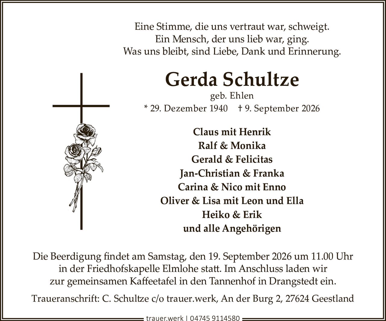 <p>Eine Stimme, die uns vertraut war, schweigt.<br>Ein Mensch, der uns lieb war, ging.<br>Was uns bleibt, sind Liebe, Dank und Erinnerung.</p><p><strong>Gerda Schultze</strong><br>geb. Ehlen<br>* 29. Dezember 1940 † 9. September 2026</p><p><strong>Claus mit Henrik</strong><br><strong>Ralf & Monika</strong><br><strong>Gerald & Felicitas</strong><br><strong>Jan-Christian & Franka</strong><br><strong>Carina & Nico mit Enno</strong><br><strong>Oliver & Lisa mit Leon und Ella</strong><br><strong>Heiko & Erik</strong><br>und alle Angehörigen</p><p>Die Beerdigung findet am Samstag, den 19. September 2026 um 11.00 Uhr in der Friedhofskapelle Elmlohe statt. Im Anschluss laden wir zur gemeinsamen Kaffeetafel in den Tannenhof in Drangstedt ein.</p><p>Traueranschrift: C. Schultze c/o trauer.werk, An der Burg 2, 27624 Geestland<br>trauer.werk | 04745 9114580</p>