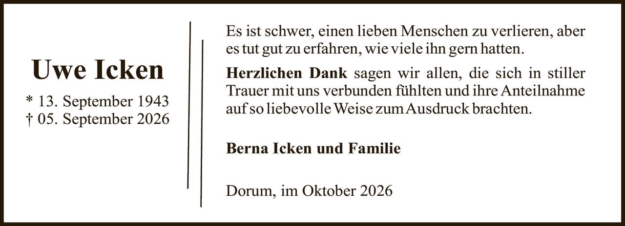 <p>* 13. September 1943<br>† 05. September 2026</p><p>Es ist schwer, einen lieben Menschen zu verlieren, aber es tut gut zu erfahren, wie viele ihn gern hatten.</p><p><strong>Herzlichen Dank</strong> sagen wir allen, die sich in stiller Trauer mit uns verbunden fühlten und ihre Anteilnahme auf so liebevolle Weise zum Ausdruck brachten.</p><p><strong>Berna Icken und Familie</strong></p><p>Dorum, im Oktober 2026</p>
