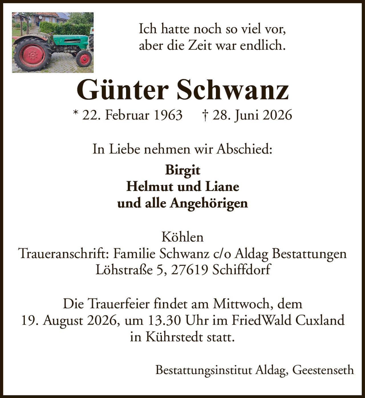Günter Schwanz* 22. Februar 1963† 28. Juni 2026In Liebe nehmen wir Abschied:BirgitHelmut und Lianeund alle AngehörigenDie Trauerfeier findet am Mittwoch, dem19. August 2026, um 13.30 Uhr im FriedWald Cuxlandin Kührstedt statt.KöhlenTraueranschrift: Familie Schwanz c/o Aldag BestattungenLöhstraße 5, 27619 SchiffdorfIch hatte noch so viel vor,aber die Zeit war endlich.Bestattungsinstitut Aldag, Geestenseth