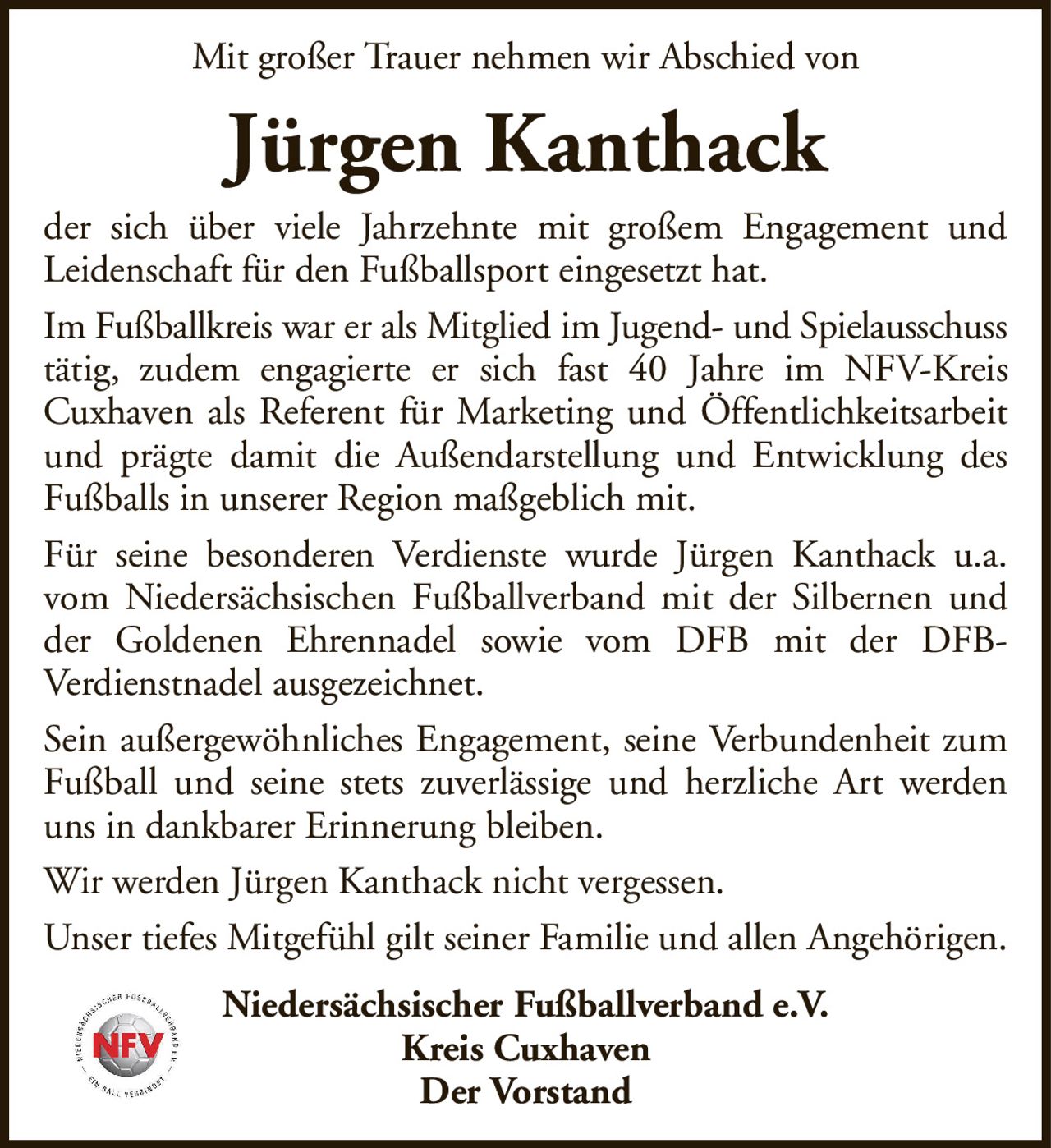 Mit großer Trauer nehmen wir Abschied vonJürgen KanthackNiedersächsischer Fußballverband e.V.Kreis CuxhavenDer Vorstandder sich über viele Jahrzehnte mit großem Engagement undLeidenschaft für den Fußballsport eingesetzt hat.Im Fußballkreis war er als Mitglied im Jugend- und Spielausschusstätig, zudem engagierte er sich fast 40 Jahre im NFV-KreisCuxhaven als Referent für Marketing und Öffentlichkeitsarbeit und prägte damit die Außendarstellung und Entwicklung des Fußballs in unserer Region maßgeblich mit.Für seine besonderen Verdienste wurde Jürgen Kanthack u.a. vom Niedersächsischen Fußballverband mit der Silbernen und der Goldenen Ehrennadel sowie vom DFB mit der DFB-Verdienstnadel ausgezeichnet.Sein außergewöhnliches Engagement, seine Verbundenheit zum Fußball und seine stets zuverlässige und herzliche Art werden uns in dankbarer Erinnerung bleiben.Wir werden Jürgen Kanthack nicht vergessen.Unser tiefes Mitgefühl gilt seiner Familie und allen Angehörigen.