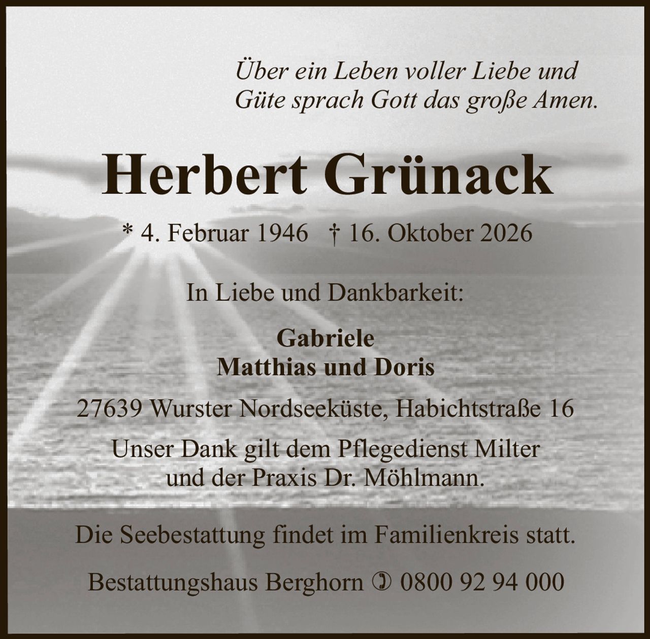 <p><i>Über ein Leben voller Liebe und Güte sprach Gott das große Amen.</i></p>

<p><strong>Herbert Grünack</strong></p>

<p>* 4. Februar 1946 † 16. Oktober 2026</p>

<p><strong>In Liebe und Dankbarkeit:</strong></p>

<p>Gabriele<br>Matthias und Doris</p>

<p>27639 Wurster Nordseeküste, Habichtstraße 16</p>

<p>Unser Dank gilt dem Pflegedienst Milter und der Praxis Dr. Möhlmann.</p>

<p>Die Seebestattung findet im Familienkreis statt.</p>

<p>Bestattungshaus Berghorn ☎ 0800 92 94 000</p>
