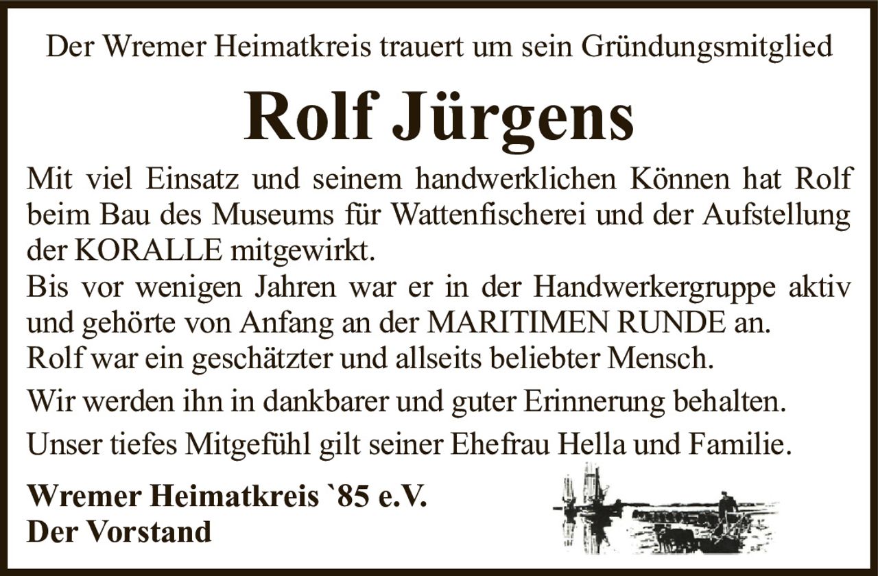Der Wremer Heimatkreis trauert um sein GründungsmitgliedRolf JürgensWremer Heimatkreis `85 e.V.Der VorstandMit viel Einsatz und seinem handwerklichen Können hat Rolf beim Bau des Museums für Wattenfischerei und der Aufstellung der KORALLE mitgewirkt.Bis vor wenigen Jahren war er in der Handwerkergruppe aktiv und gehörte von Anfang an der MARITIMEN RUNDE an.Rolf war ein geschätzter und allseits beliebter Mensch.Wir werden ihn in dankbarer und guter Erinnerung behalten.Unser tiefes Mitgefühl gilt seiner Ehefrau Hella und Familie.
