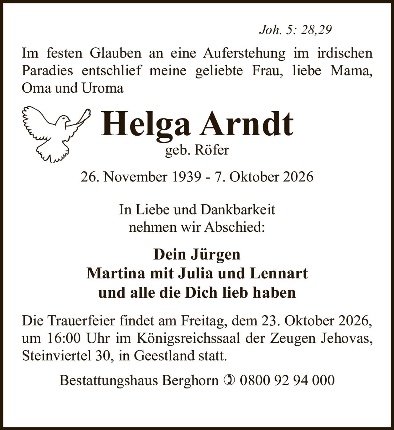 <p><i>Joh. 5: 28,29</i></p>

<p>Im festen Glauben an eine Auferstehung im irdischen Paradies entschlief meine geliebte Frau, liebe Mama, Oma und Uroma</p>

<p><strong>Helga Arndt</strong><br>geb. Röfer</p>

<p>26. November 1939 - 7. Oktober 2026</p>

<p>In Liebe und Dankbarkeit<br>nehmen wir Abschied:</p>

<p><strong>Dein Jürgen<br>Martina mit Julia und Lennart<br>und alle die Dich lieb haben</strong></p>

<p>Die Trauerfeier findet am Freitag, dem 23. Oktober 2026, um 16:00 Uhr im Königsreichssaal der Zeugen Jehovas, Steinviertel 30, in Geestland statt.</p>

<p>Bestattungshaus Berghorn ☎ 0800 92 94 000</p>