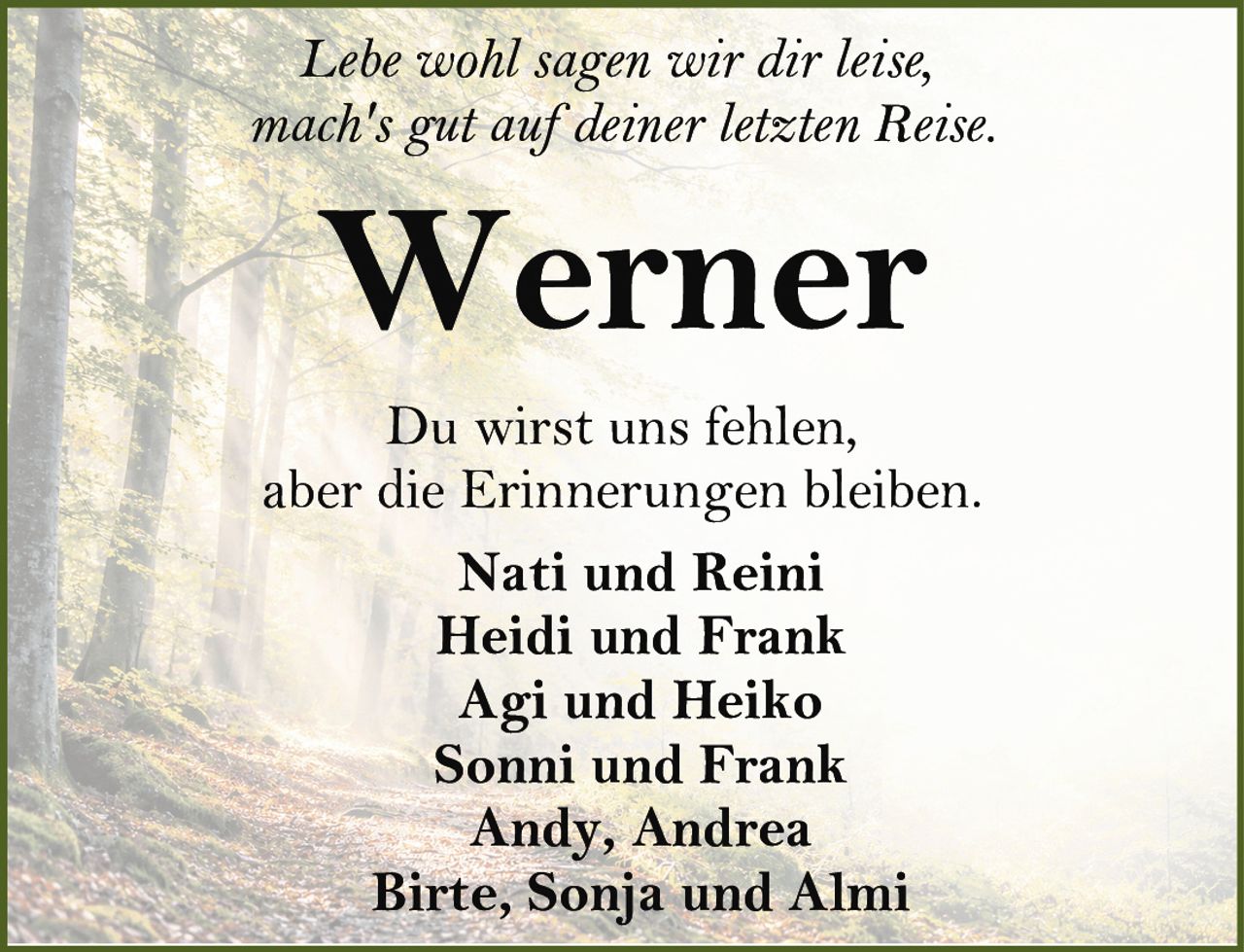 <p>Lebe wohl sagen wir dir leise,<br>mach's gut auf deiner letzten Reise.</p><p><strong>Werner</strong></p><p>Du wirst uns fehlen,<br>aber die Erinnerungen bleiben.</p><p>Nati und Reini<br>Heidi und Frank<br>Agi und Heiko<br>Sonni und Frank<br>Andy, Andrea<br>Birte, Sonja und Almi</p>