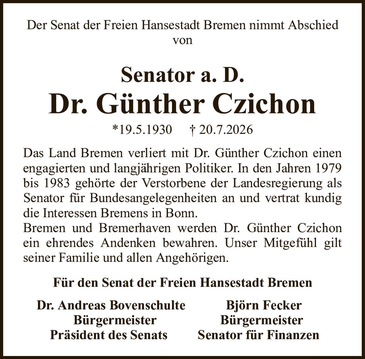 Der Senat der Freien Hansestadt Bremen nimmt Abschied vonSenator a. D.Dr. Günther Czichon*19.5.1930† 20.7.2026Für den Senat der Freien Hansestadt BremenDr. Andreas BovenschulteBjörn FeckerBürgermeisterBürgermeisterPräsident des SenatsSenator für FinanzenDas Land Bremen verliert mit Dr. Günther Czichon einen engagierten und langjährigen Politiker. In den Jahren 1979 bis 1983 gehörte der Verstorbene der Landesregierung als Senator für Bundesangelegenheiten an und vertrat kundig die Interessen Bremens in Bonn.Bremen und Bremerhaven werden Dr. Günther Czichon ein ehrendes Andenken bewahren. Unser Mitgefühl gilt seiner Familie und allen Angehörigen.