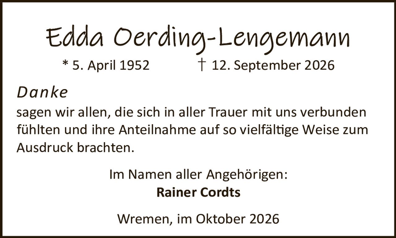 <p><strong>Edda Oerding-Lengemann</strong><br>* 5. April 1952 † 12. September 2026</p><p><i>Danke</i></p><p>sagen wir allen, die sich in aller Trauer mit uns verbunden fühlten und ihre Anteilnahme auf so vielfältige Weise zum Ausdruck brachten.</p><p>Im Namen aller Angehörigen:<br><strong>Rainer Cordts</strong></p><p>Wremen, im Oktober 2026</p>