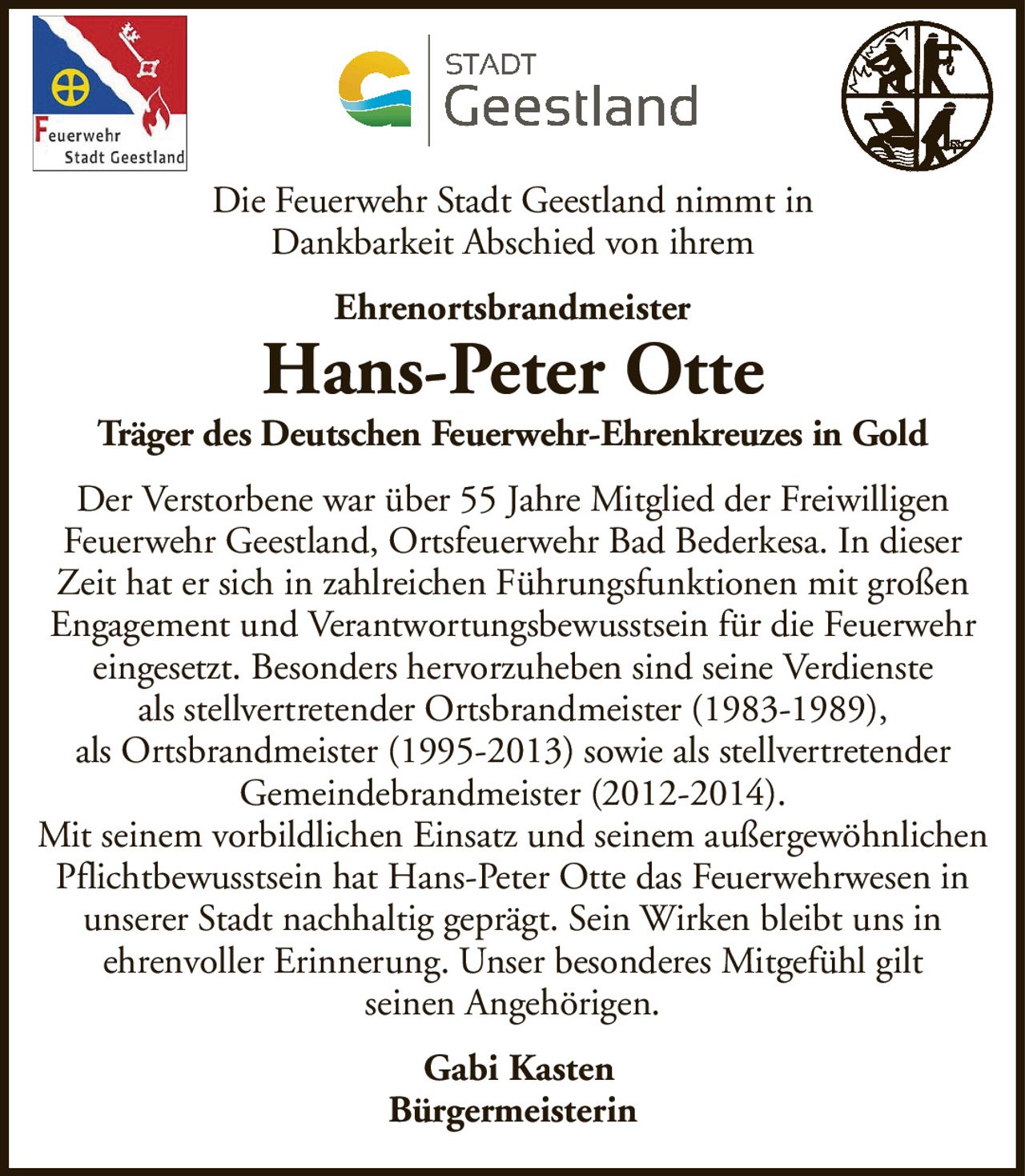 Die Feuerwehr Stadt Geestland nimmt inDankbarkeit Abschied von ihremEhrenortsbrandmeisterHans-Peter OtteTräger des Deutschen Feuerwehr-Ehrenkreuzes in GoldGabi KastenBürgermeisterinDer Verstorbene war über 55 Jahre Mitglied der FreiwilligenFeuerwehr Geestland, Ortsfeuerwehr Bad Bederkesa. In dieser Zeit hat er sich in zahlreichen Führungsfunktionen mit großen Engagement und Verantwortungsbewusstsein für die Feuerwehr eingesetzt. Besonders hervorzuheben sind seine Verdiensteals stellvertretender Ortsbrandmeister (1983-1989),als Ortsbrandmeister (1995-2013) sowie als stellvertretenderGemeindebrandmeister (2012-2014).Mit seinem vorbildlichen Einsatz und seinem außergewöhnlichen Pflichtbewusstsein hat Hans-Peter Otte das Feuerwehrwesen in unserer Stadt nachhaltig geprägt. Sein Wirken bleibt uns inehrenvoller Erinnerung. Unser besonderes Mitgefühl giltseinen Angehörigen.