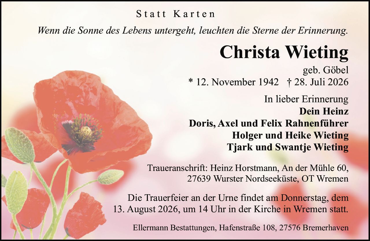 <p><i>Wenn die Sonne des Lebens untergeht, leuchten die Sterne der Erinnerung.</i></p>

<p><strong>Christa Wieting</strong><br/>geb. Göbel<br/>* 12. November 1942 † 28. Juli 2026</p>

<p>In lieber Erinnerung<br/>
<strong>Dein Heinz</strong><br/>
<strong>Doris, Axel und Felix Rahnenführer</strong><br/>
<strong>Holger und Heike Wieting</strong><br/>
<strong>Tjark und Swantje Wieting</strong></p>

<p>Traueranschrift: Heinz Horstmann, An der Mühle 60, 27639 Wurster Nordseeküste, OT Wremen</p>

<p>Die Trauerfeier an der Urne findet am Donnerstag, dem 13. August 2026, um 14 Uhr in der Kirche in Wremen statt.</p>

<p>Ellermann Bestattungen, Hafenstraße 108, 27576 Bremerhaven</p>