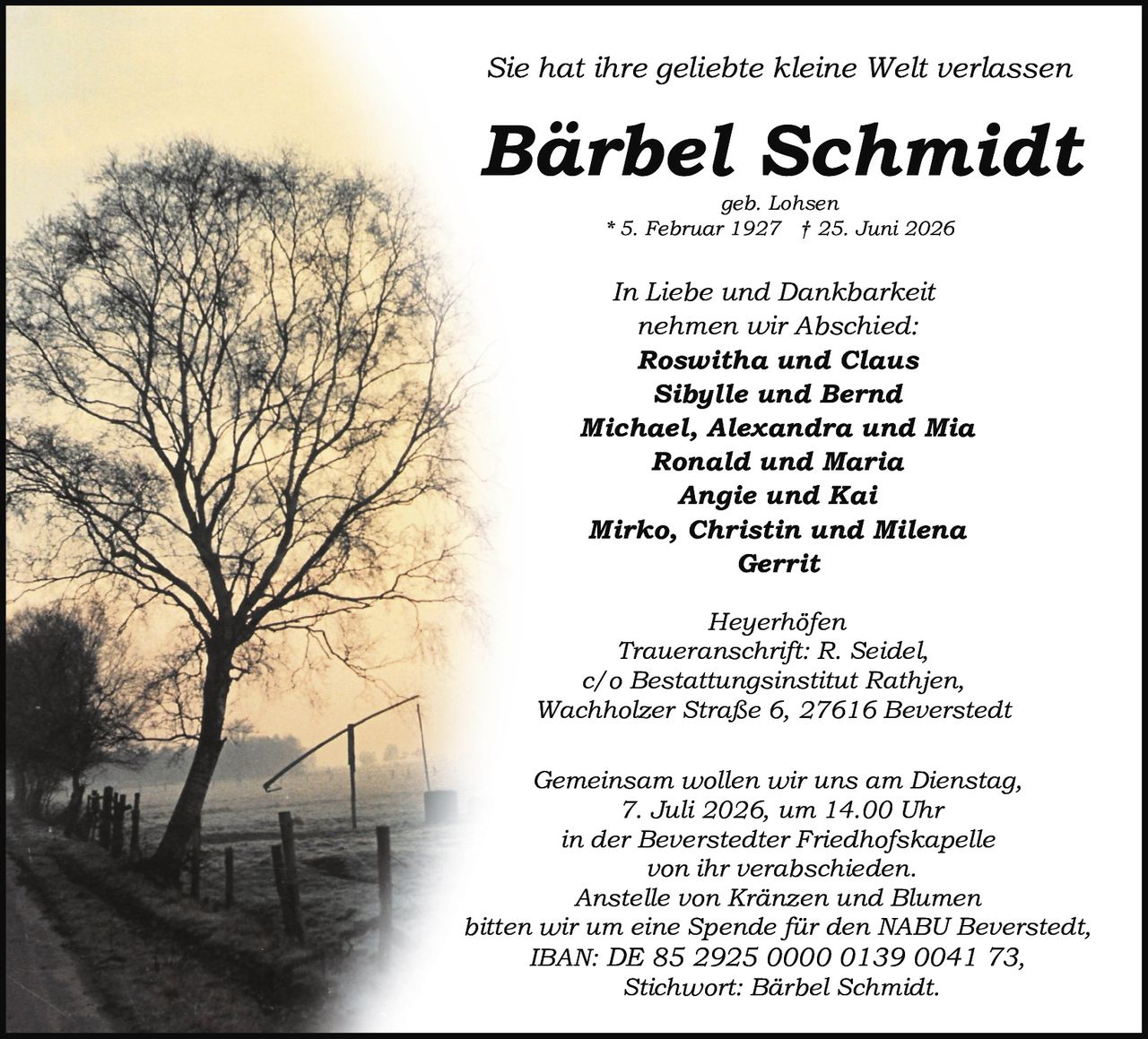 <p>Sie hat ihre geliebte kleine Welt verlassen</p>

<p><strong>Bärbel Schmidt</strong><br>
geb. Lohsen<br>
* 5. Februar 1927 † 25. Juni 2026</p>

<p>In Liebe und Dankbarkeit<br>
nehmen wir Abschied:<br>
<strong>Roswitha und Claus</strong><br>
<strong>Sibylle und Bernd</strong><br>
<strong>Michael, Alexandra und Mia</strong><br>
<strong>Ronald und Maria</strong><br>
<strong>Angie und Kai</strong><br>
<strong>Mirko, Christin und Milena</strong><br>
<strong>Gerrit</strong></p>

<p>Heyerhöfen<br>
Traueranschrift: R. Seidel,<br>
c/o Bestattungsinstitut Rathjen,<br>
Wachholzer Straße 6, 27616 Beverstedt</p>

<p>Gemeinsam wollen wir uns am Dienstag,<br>
7. Juli 2026, um 14.00 Uhr<br>
in der Beverstedter Friedhofskapelle<br>
von ihr verabschieden.<br>
Anstelle von Kränzen und Blumen<br>
bitten wir um eine Spende für den NABU Beverstedt,<br>
IBAN: DE 85 2925 0000 0139 0041 73,<br>
Stichwort: Bärbel Schmidt.</p>