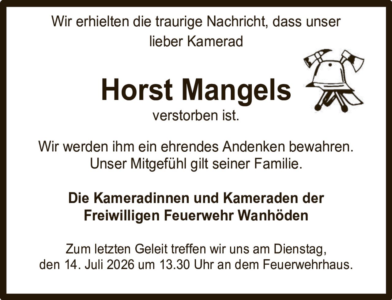 <p>Wir erhielten die traurige Nachricht, dass unser lieber Kamerad</p><p><strong>Horst Mangels</strong></p><p>verstorben ist.</p><p>Wir werden ihm ein ehrendes Andenken bewahren. Unser Mitgefühl gilt seiner Familie.</p><p>Die Kameradinnen und Kameraden der Freiwilligen Feuerwehr Wanhöden</p><p>Zum letzten Geleit treffen wir uns am Dienstag, den 14. Juli 2026 um 13.30 Uhr an dem Feuerwehrhaus.</p>
