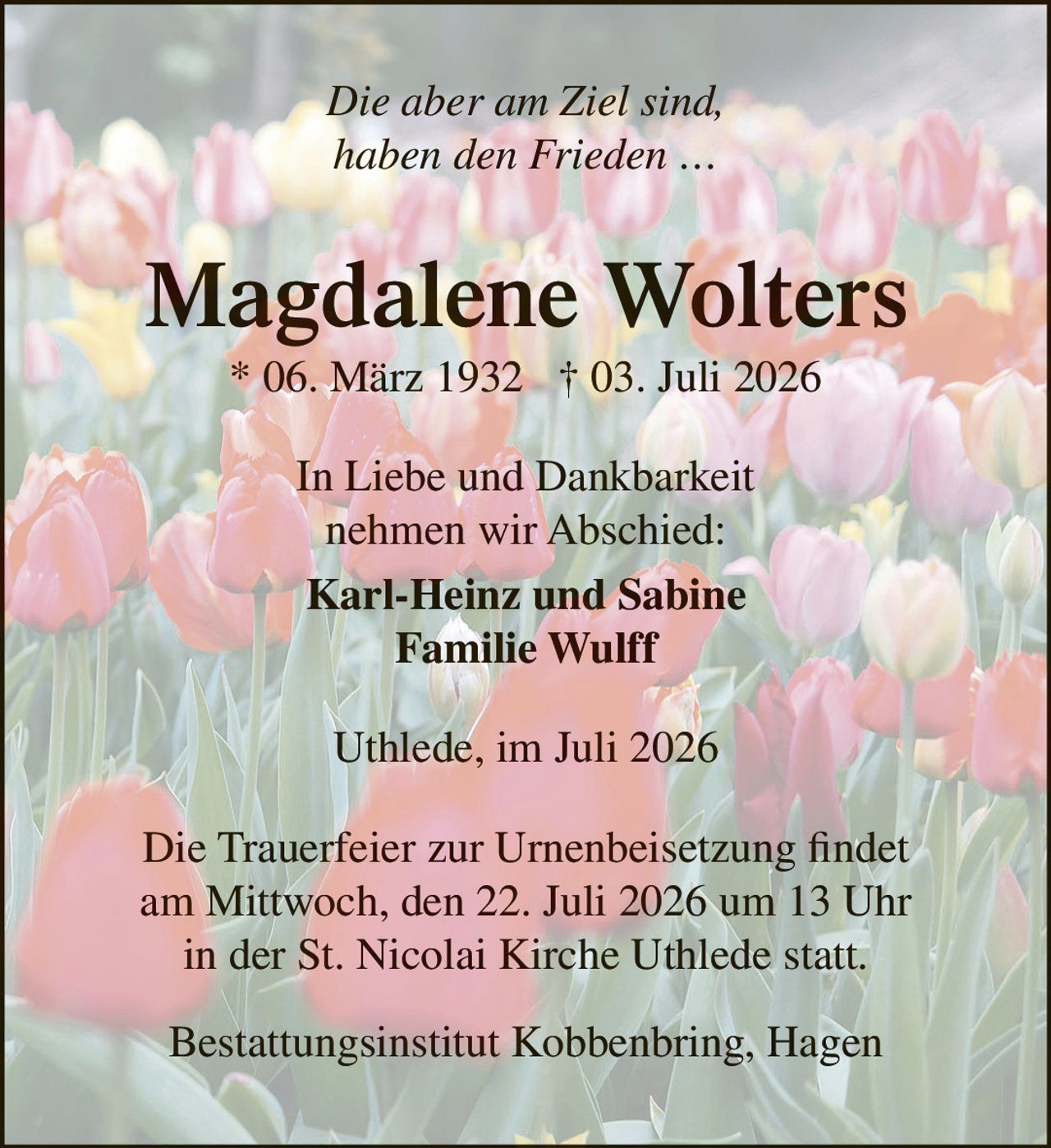 <p><i>Die aber am Ziel sind, haben den Frieden …</i></p><p><strong>Magdalene Wolters</strong><br>* 06. März 1932 † 03. Juli 2026</p><p>In Liebe und Dankbarkeit<br>nehmen wir Abschied:</p><p><strong>Karl-Heinz und Sabine<br>Familie Wulff</strong></p><p>Uthlede, im Juli 2026</p><p>Die Trauerfeier zur Urnenbeisetzung findet am Mittwoch, den 22. Juli 2026 um 13 Uhr in der St. Nicolai Kirche Uthlede statt.</p><p>Bestattungsinstitut Kobbenbring, Hagen</p>