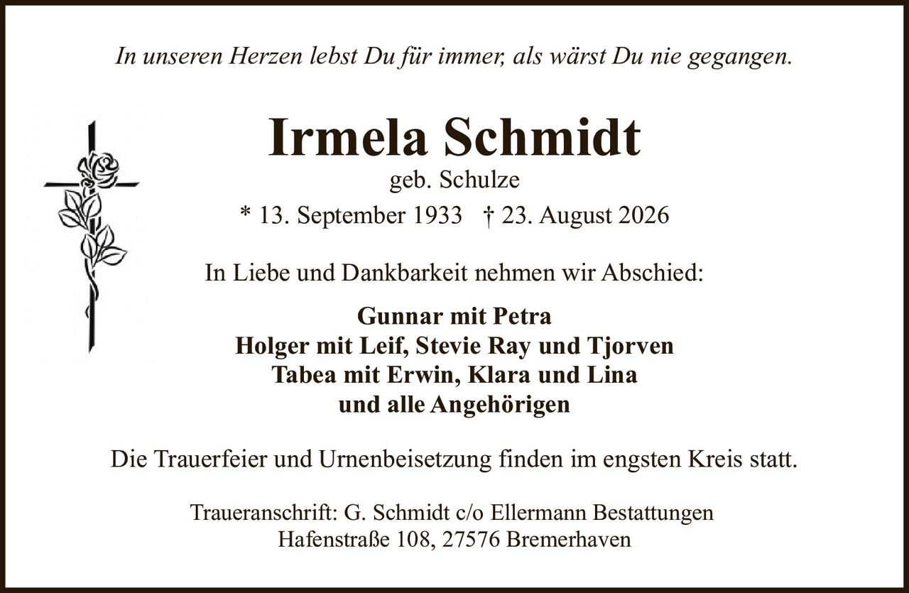 <p><i>In unseren Herzen lebst Du für immer, als wärst Du nie gegangen.</i></p>

<p><strong>Irmela Schmidt</strong><br>geb. Schulze<br>* 13. September 1933 † 23. August 2026</p>

<p>In Liebe und Dankbarkeit nehmen wir Abschied:</p>

<p><strong>Gunnar mit Petra</strong><br><strong>Holger mit Leif, Stevie Ray und Tjorven</strong><br><strong>Tabea mit Erwin, Klara und Lina</strong><br>und alle Angehörigen</p>

<p>Die Trauerfeier und Urnenbeisetzung finden im engsten Kreis statt.</p>

<p>Traueranschrift: G. Schmidt c/o Ellermann Bestattungen<br>Hafenstraße 108, 27576 Bremerhaven</p>