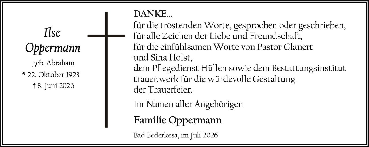 <p><strong>Ilse Oppermann</strong></p><p>geb. Abraham<br/>* 22. Oktober 1923<br/>† 8. Juni 2026</p><p><strong>DANKE...</strong></p><p>für die tröstenden Worte, gesprochen oder geschrieben,<br/>für alle Zeichen der Liebe und Freundschaft,<br/>für die einfühlsamen Worte von Pastor Glanert<br/>und Sina Holst,<br/>dem Pflegedienst Hüllen sowie dem Bestattungsinstitut<br/>trauer.werk für die würdevolle Gestaltung<br/>der Trauerfeier.</p><p>Im Namen aller Angehörigen</p><p><strong>Familie Oppermann</strong></p><p>Bad Bederkesa, im Juli 2026</p>