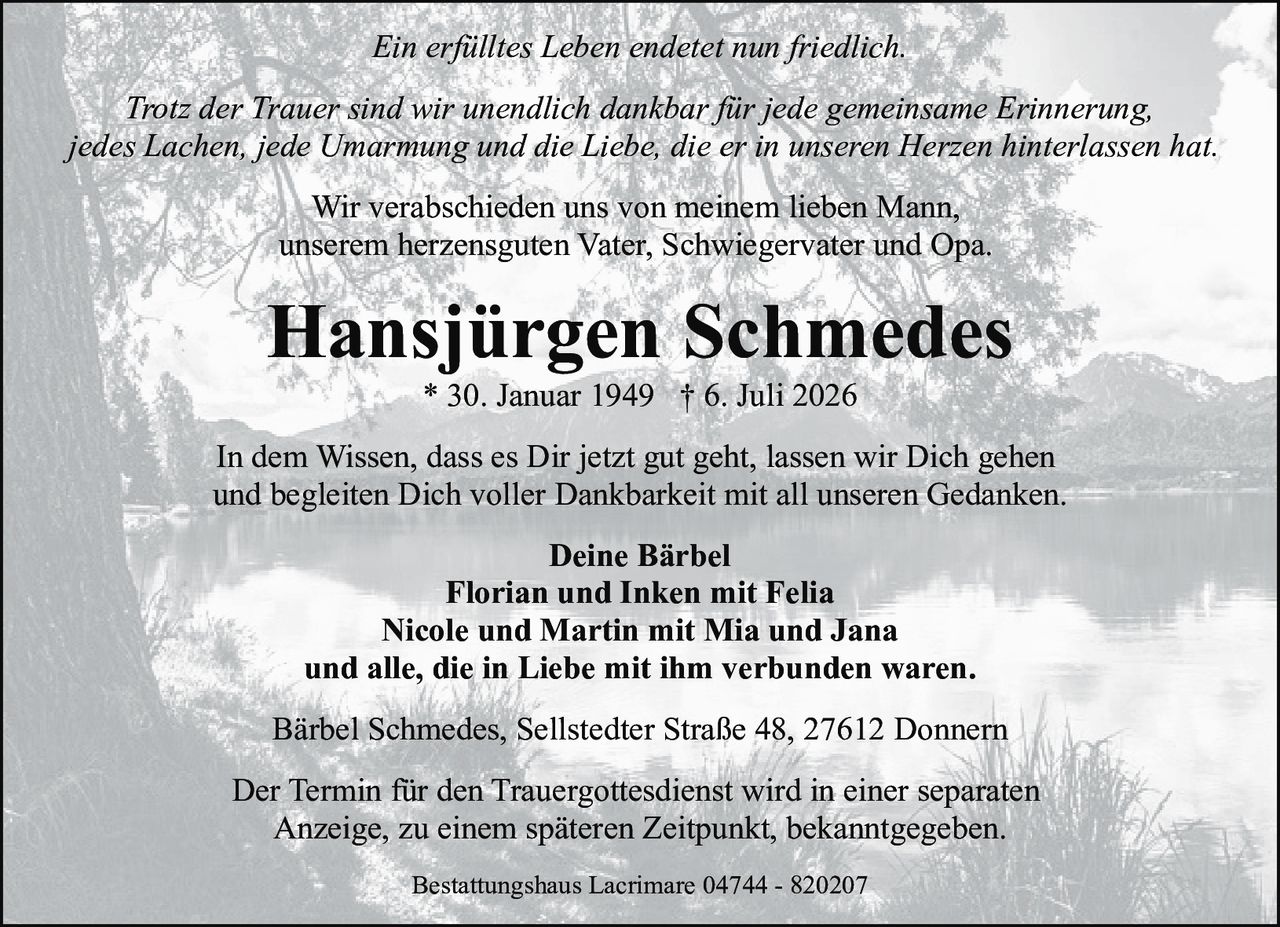 <p><i>Ein erfülltes Leben endetet nun friedlich.</i></p>
<p><i>Trotz der Trauer sind wir unendlich dankbar für jede gemeinsame Erinnerung, jedes Lachen, jede Umarmung und die Liebe, die er in unseren Herzen hinterlassen hat.</i></p>
<p>Wir verabschieden uns von meinem lieben Mann,<br>unserem herzensguten Vater, Schwiegervater und Opa.</p>
<p><strong>Hansjürgen Schmedes</strong><br>* 30. Januar 1949 † 6. Juli 2026</p>
<p>In dem Wissen, dass es Dir jetzt gut geht, lassen wir Dich gehen<br>und begleiten Dich voller Dankbarkeit mit all unseren Gedanken.</p>
<p><strong>Deine Bärbel</strong><br>Florian und Inken mit Felia<br>Nicole und Martin mit Mia und Jana<br>und alle, die in Liebe mit ihm verbunden waren.</p>
<p>Bärbel Schmedes, Sellstedter Straße 48, 27612 Donnern</p>
<p>Der Termin für den Trauergottesdienst wird in einer separaten Anzeige, zu einem späteren Zeitpunkt, bekanntgegeben.</p>
<p>Bestattungshaus Lacrimare 04744 - 820207</p>
