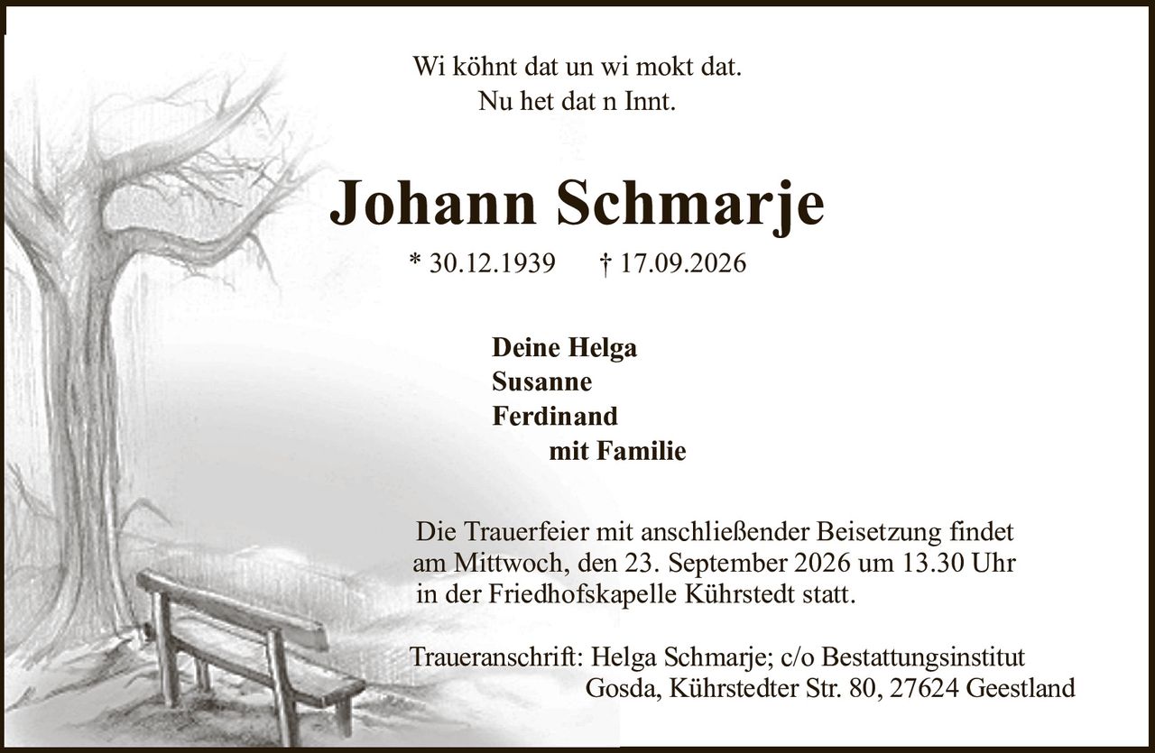Johann Schmarje* 30.12.1939† 17.09.2026Deine HelgaSusanneFerdinandmit FamilieDie Trauerfeier mit anschließender Beisetzung findetam Mittwoch, den 23. September 2026 um 13.30 Uhrin der Friedhofskapelle Kührstedt statt.Traueranschrift:Helga Schmarje; c/o BestattungsinstitutGosda, Kührstedter Str. 80, 27624 GeestlandWi köhnt dat un wi mokt dat.Nu het dat n Innt.