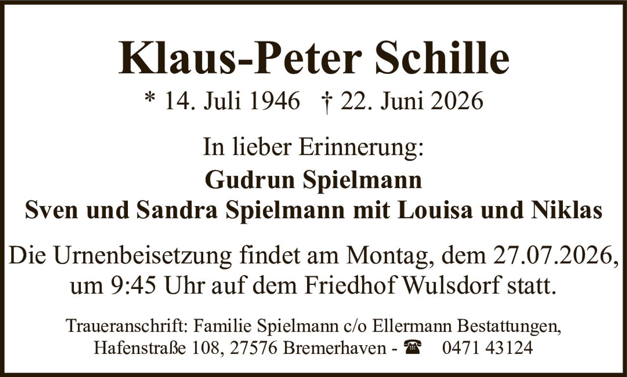 <p><strong>Klaus-Peter Schille</strong><br>* 14. Juli 1946 † 22. Juni 2026</p><p>In lieber Erinnerung:<br><strong>Gudrun Spielmann</strong><br>Sven und Sandra Spielmann mit Louisa und Niklas</p><p>Die Urnenbeisetzung findet am Montag, dem 27.07.2026, um 9:45 Uhr auf dem Friedhof Wulsdorf statt.</p><p>Traueranschrift: Familie Spielmann c/o Ellermann Bestattungen, Hafenstraße 108, 27576 Bremerhaven - ( 0471 43124</p>