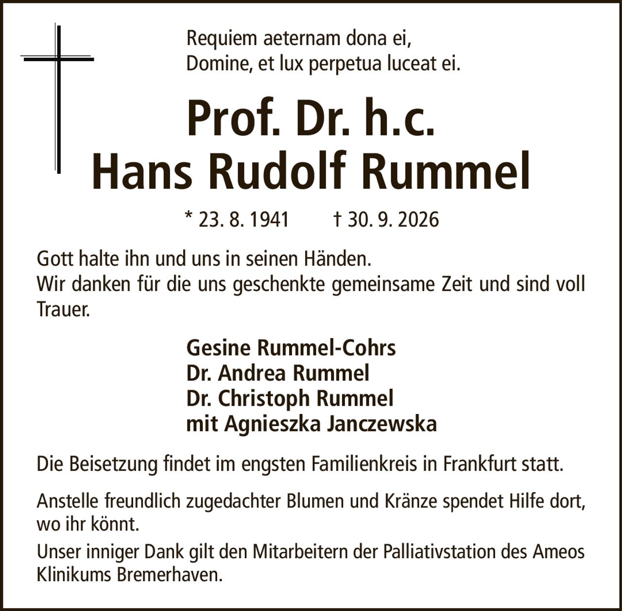 Prof. Dr. h.c.Hans Rudolf Rummel* 23. 8. 1941† 30. 9. 2026Gesine Rummel-CohrsDr. Andrea RummelDr. Christoph Rummelmit Agnieszka JanczewskaAnstelle freundlich zugedachter Blumen und Kränze spendet Hilfe dort, wo ihr könnt.Unser inniger Dank gilt den Mitarbeitern der Palliativstation des Ameos Klinikums Bremerhaven.Die Beisetzung findet im engsten Familienkreis in Frankfurt statt.Requiem aeternam dona ei,Domine, et lux perpetua luceat ei.Gott halte ihn und uns in seinen Händen.Wir danken für die uns geschenkte gemeinsame Zeit und sind voll Trauer.