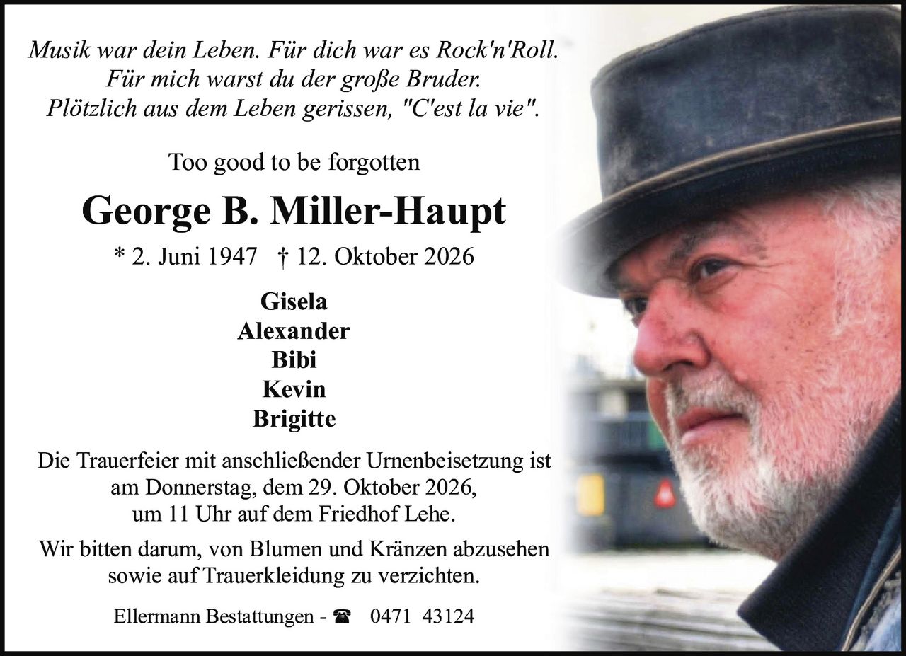 <p><i>Musik war dein Leben. Für dich war es Rock'n'Roll.<br>Für mich warst du der große Bruder.<br>Plötzlich aus dem Leben gerissen, "C'est la vie".</i></p><p>Too good to be forgotten</p><p><strong>George B. Miller-Haupt</strong><br>* 2. Juni 1947 † 12. Oktober 2026</p><p>Gisela<br>Alexander<br>Bibi<br>Kevin<br>Brigitte</p><p>Die Trauerfeier mit anschließender Urnenbeisetzung ist<br>am Donnerstag, dem 29. Oktober 2026,<br>um 11 Uhr auf dem Friedhof Lehe.</p><p>Wir bitten darum, von Blumen und Kränzen abzusehen<br>sowie auf Trauerkleidung zu verzichten.</p><p>Ellermann Bestattungen - 0471 43124</p>
