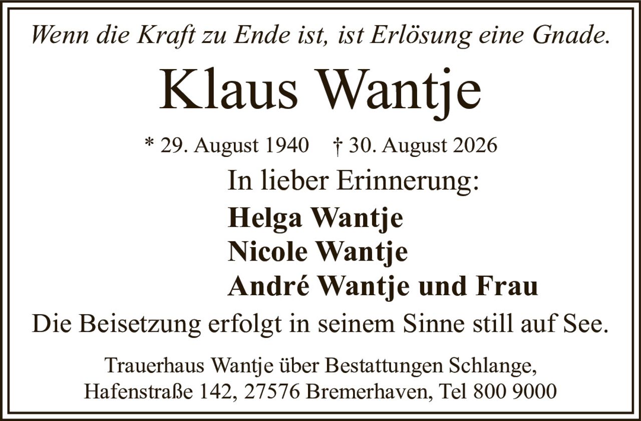 <p><i>Wenn die Kraft zu Ende ist, ist Erlösung eine Gnade.</i></p>

<p><strong>Klaus Wantje</strong></p>

<p>* 29. August 1940 † 30. August 2026</p>

<p>In lieber Erinnerung:</p>

<p>Helga Wantje<br>Nicole Wantje<br>André Wantje und Frau</p>

<p>Die Beisetzung erfolgt in seinem Sinne still auf See.</p>

<p>Trauerhaus Wantje über Bestattungen Schlange,<br>Hafenstraße 142, 27576 Bremerhaven, Tel 800 9000</p>