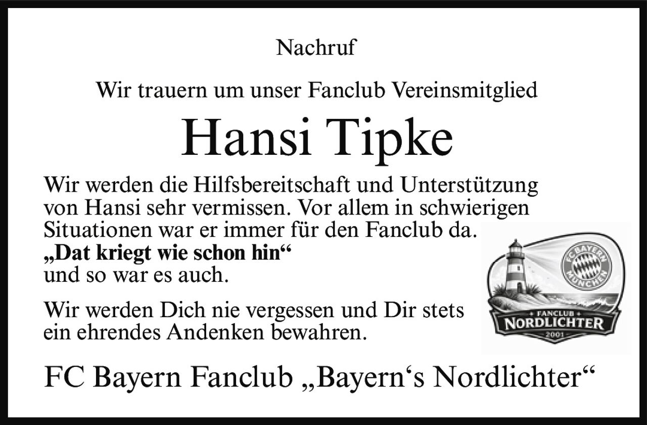 <p>Nachruf</p>

<p>Wir trauern um unser Fanclub Vereinsmitglied</p>

<p><strong>Hansi Tipke</strong></p>

<p>Wir werden die Hilfsbereitschaft und Unterstützung von Hansi sehr vermissen. Vor allem in schwierigen Situationen war er immer für den Fanclub da.</p>

<p><strong>„Dat kriegt wie schon hin"</strong><br>und so war es auch.</p>

<p>Wir werden Dich nie vergessen und Dir stets ein ehrendes Andenken bewahren.</p>

<p>FC Bayern Fanclub „Bayern's Nordlichter"</p>