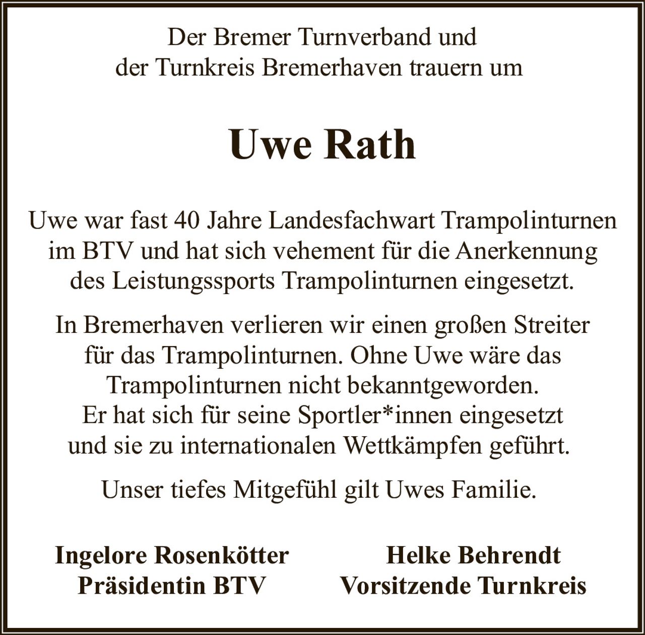 <p>Der Bremer Turnverband und der Turnkreis Bremerhaven trauern um</p>

<p>Uwe war fast 40 Jahre Landesfachwart Trampolinturnen im BTV und hat sich vehement für die Anerkennung des Leistungssports Trampolinturnen eingesetzt.</p>

<p>In Bremerhaven verlieren wir einen großen Streiter für das Trampolinturnen. Ohne Uwe wäre das Trampolinturnen nicht bekanntgeworden. Er hat sich für seine Sportler*innen eingesetzt und sie zu internationalen Wettkämpfen geführt.</p>

<p>Unser tiefes Mitgefühl gilt Uwes Familie.</p>

<p><strong>Ingelore Rosenkötter</strong><br>Präsidentin BTV</p>

<p><strong>Helke Behrendt</strong><br>Vorsitzende Turnkreis</p>