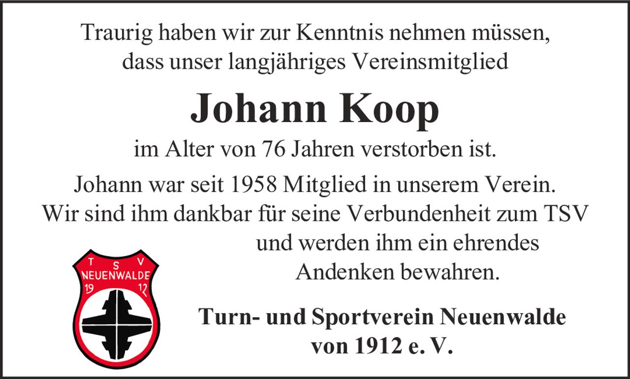 <p>Traurig haben wir zur Kenntnis nehmen müssen, dass unser langjähriges Vereinsmitglied</p>

<p><strong>Johann Koop</strong></p>

<p>im Alter von 76 Jahren verstorben ist.</p>

<p>Johann war seit 1958 Mitglied in unserem Verein. Wir sind ihm dankbar für seine Verbundenheit zum TSV und werden ihm ein ehrendes Andenken bewahren.</p>

<p>Turn- und Sportverein Neuenwalde von 1912 e. V.</p>