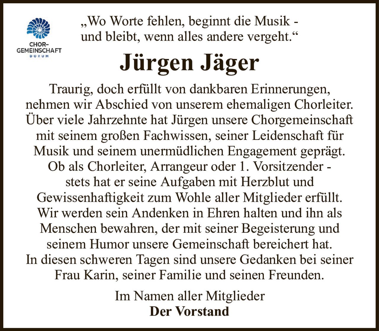 „Wo Worte fehlen, beginnt die Musik -und bleibt, wenn alles andere vergeht.“Jürgen JägerTraurig, doch erfüllt von dankbaren Erinnerungen,nehmen wir Abschied von unserem ehemaligen Chorleiter.Über viele Jahrzehnte hat Jürgen unsere Chorgemeinschaft mit seinem großen Fachwissen, seiner Leidenschaft für Musik und seinem unermüdlichen Engagement geprägt. Ob als Chorleiter, Arrangeur oder 1. Vorsitzender -stets hat er seine Aufgaben mit Herzblut undGewissenhaftigkeit zum Wohle aller Mitglieder erfüllt.Wir werden sein Andenken in Ehren halten und ihn als Menschen bewahren, der mit seiner Begeisterung undseinem Humor unsere Gemeinschaft bereichert hat.In diesen schweren Tagen sind unsere Gedanken bei seiner Frau Karin, seiner Familie und seinen Freunden.Im Namen aller MitgliederDer Vorstand
