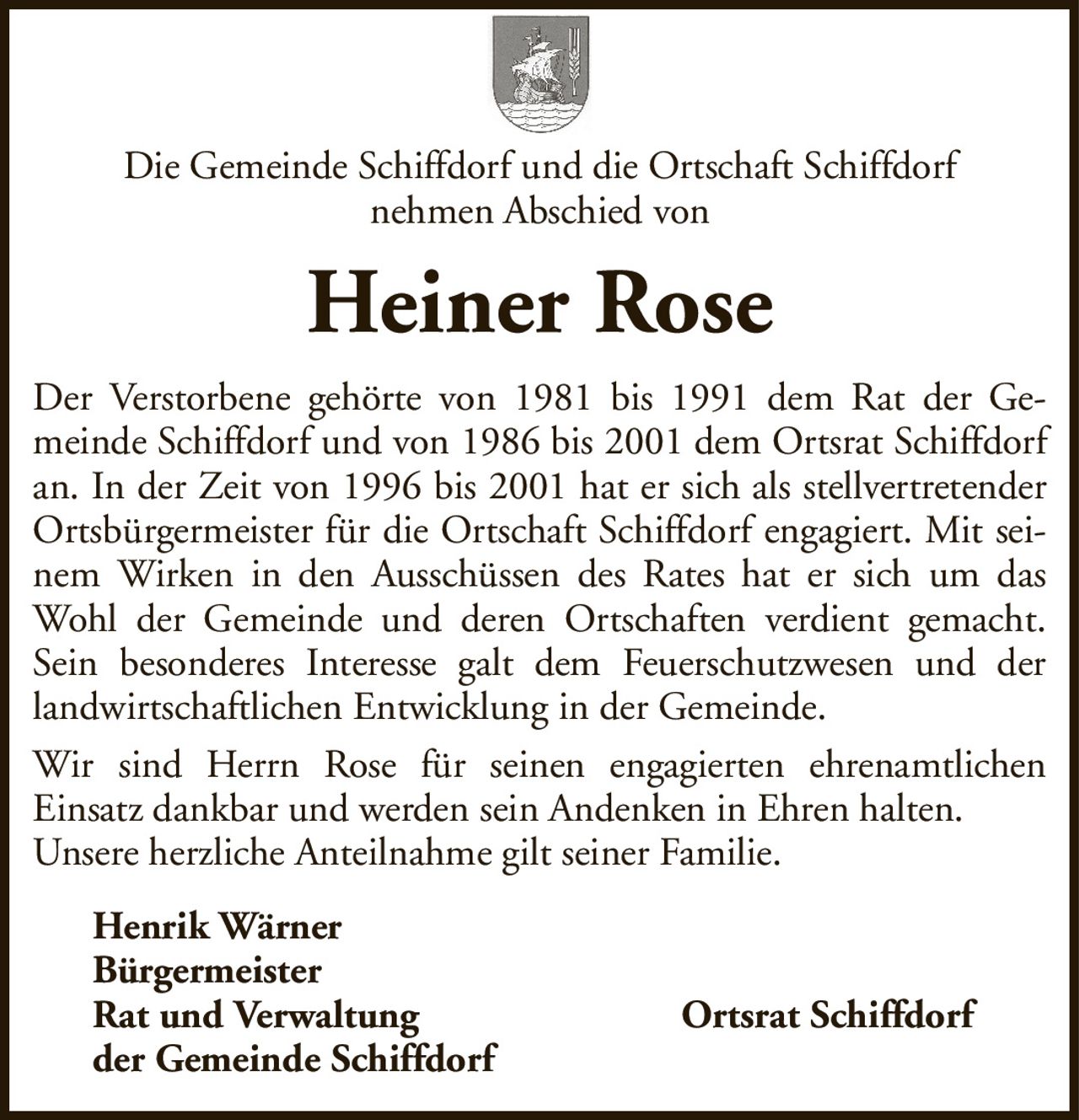 Heiner RoseHenrik WärnerBürgermeisterRat und VerwaltungOrtsrat Schiffdorfder Gemeinde SchiffdorfDer Verstorbene gehörte von 1981 bis 1991 dem Rat der Gemeinde Schiffdorf und von 1986 bis 2001 dem Ortsrat Schiffdorf an. In der Zeit von 1996 bis 2001 hat er sich als stellvertretender Ortsbürgermeister für die Ortschaft Schiffdorf engagiert. Mit seinem Wirken in den Ausschüssen des Rates hat er sich um das Wohl der Gemeinde und deren Ortschaften verdient gemacht. Sein besonderes Interesse galt dem Feuerschutzwesen und der landwirtschaftlichen Entwicklung in der Gemeinde.Wir sind Herrn Rose für seinen engagierten ehrenamtlichenEinsatz dankbar und werden sein Andenken in Ehren halten.Unsere herzliche Anteilnahme gilt seiner Familie.Die Gemeinde Schiffdorf und die Ortschaft Schiffdorfnehmen Abschied von