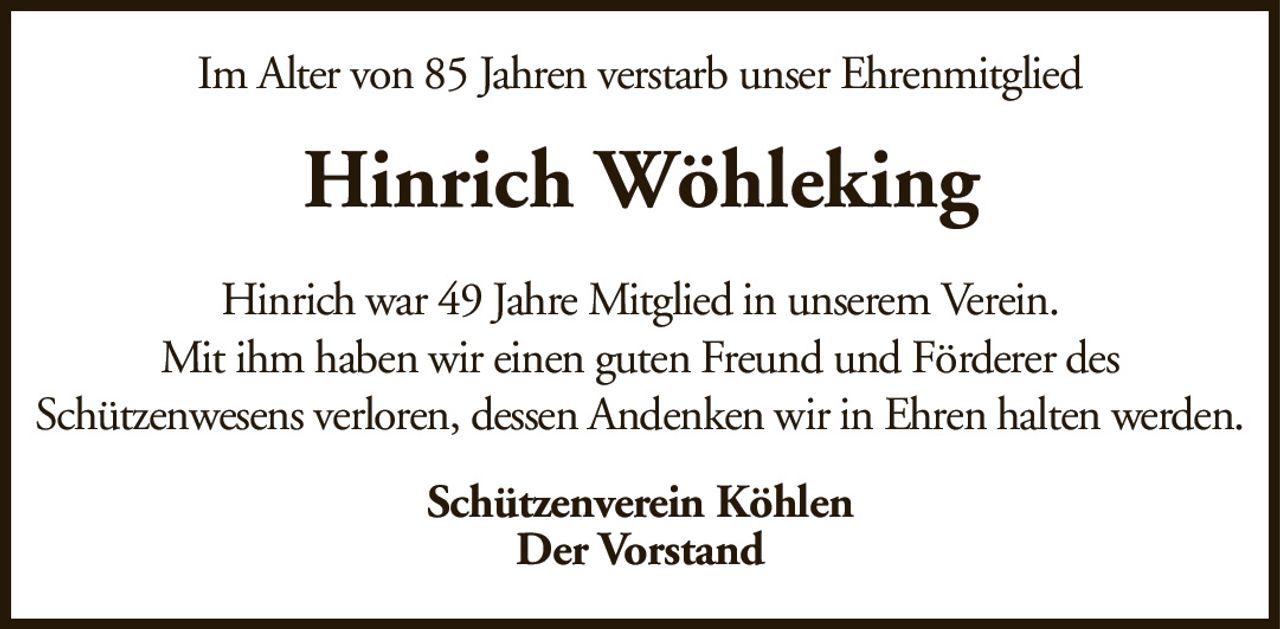 Im Alter von 85 Jahren verstarb unser EhrenmitgliedHinrich WöhlekingSchützenverein KöhlenDer VorstandHinrich war 49 Jahre Mitglied in unserem Verein.Mit ihm haben wir einen guten Freund und Förderer desSchützenwesens verloren, dessen Andenken wir in Ehren halten werden.