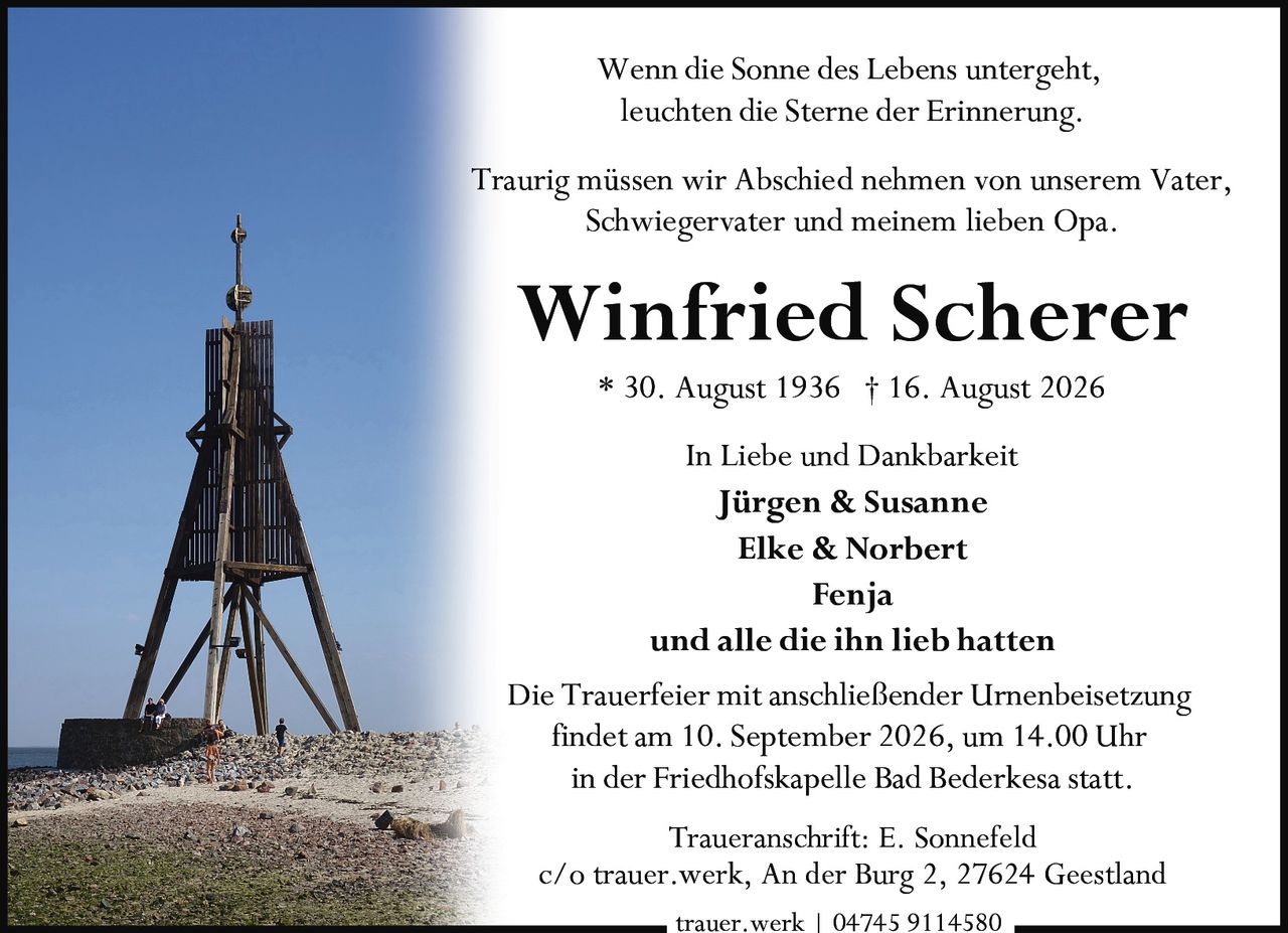 <p>* 30. August 1936 † 16. August 2026</p>

<p><strong>Winfried Scherer</strong></p>

<p><i>Wenn die Sonne des Lebens untergeht,<br>leuchten die Sterne der Erinnerung.</i></p>

<p>Traurig müssen wir Abschied nehmen von unserem Vater, Schwiegervater und meinem lieben Opa.</p>

<p>In Liebe und Dankbarkeit<br>
<strong>Jürgen & Susanne<br>
Elke & Norbert<br>
Fenja<br>
und alle die ihn lieb hatten</strong></p>

<p>Die Trauerfeier mit anschließender Urnenbeisetzung findet am 10. September 2026, um 14.00 Uhr in der Friedhofskapelle Bad Bederkesa statt.</p>

<p>Traueranschrift: E. Sonnefeld<br>
c/o trauer.werk, An der Burg 2, 27624 Geestland</p>

<p>trauer.werk | 04745 9114580</p>