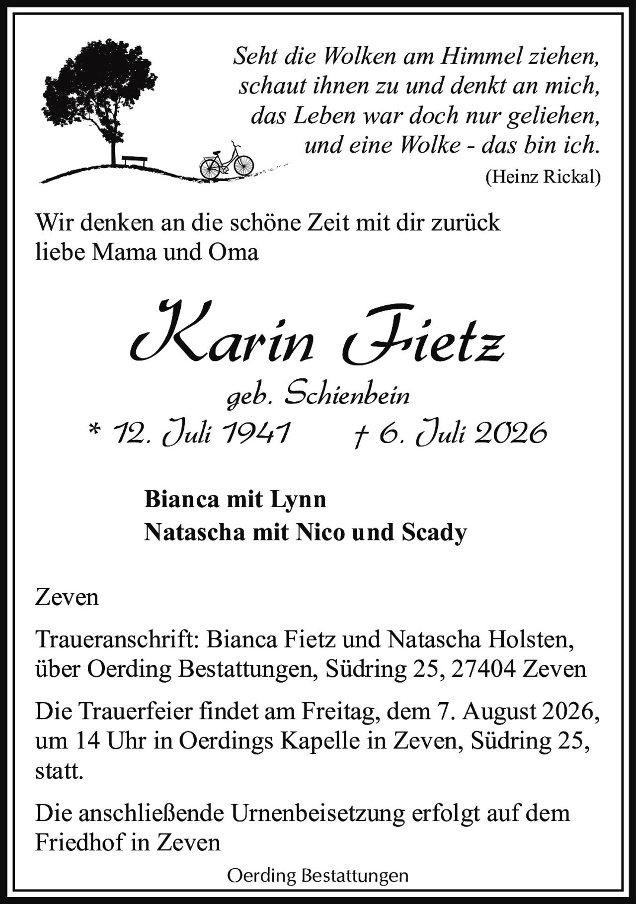 <p><i>Seht die Wolken am Himmel ziehen,<br/>schaut ihnen zu und denkt an mich,<br/>das Leben war doch nur geliehen,<br/>und eine Wolke - das bin ich.</i><br/>(Heinz Rickal)</p><p>Wir denken an die schöne Zeit mit dir zurück<br/>liebe Mama und Oma</p><p><strong>Karin Fietz</strong><br/>geb. Schienbein<br/>* 12. Juli 1941 † 6. Juli 2026</p><p>Bianca mit Lynn<br/>Natascha mit Nico und Scady</p><p>Zeven</p><p>Traueranschrift: Bianca Fietz und Natascha Holsten,<br/>über Oerding Bestattungen, Südring 25, 27404 Zeven</p><p>Die Trauerfeier findet am Freitag, dem 7. August 2026,<br/>um 14 Uhr in Oerdings Kapelle in Zeven, Südring 25,<br/>statt.</p><p>Die anschließende Urnenbeisetzung erfolgt auf dem<br/>Friedhof in Zeven</p><p>Oerding Bestattungen</p>