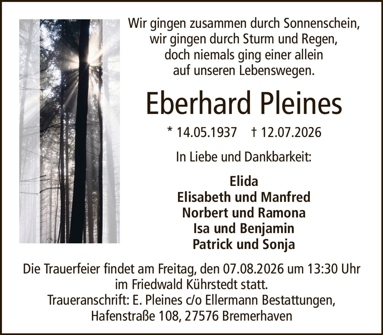 Wir gingen zusammen durch Sonnenschein, wir gingen durch Sturm und Regen,doch niemals ging einer alleinauf unseren Lebenswegen.Eberhard Pleines* 14.05.1937† 12.07.2026ElidaElisabeth und ManfredNorbert und RamonaIsa und BenjaminPatrick und SonjaDie Trauerfeier findet am Freitag, den 07.08.2026 um 13:30 Uhr im Friedwald Kührstedt statt.Traueranschrift: E. Pleines c/o Ellermann Bestattungen,Hafenstraße 108, 27576 BremerhavenIn Liebe und Dankbarkeit: