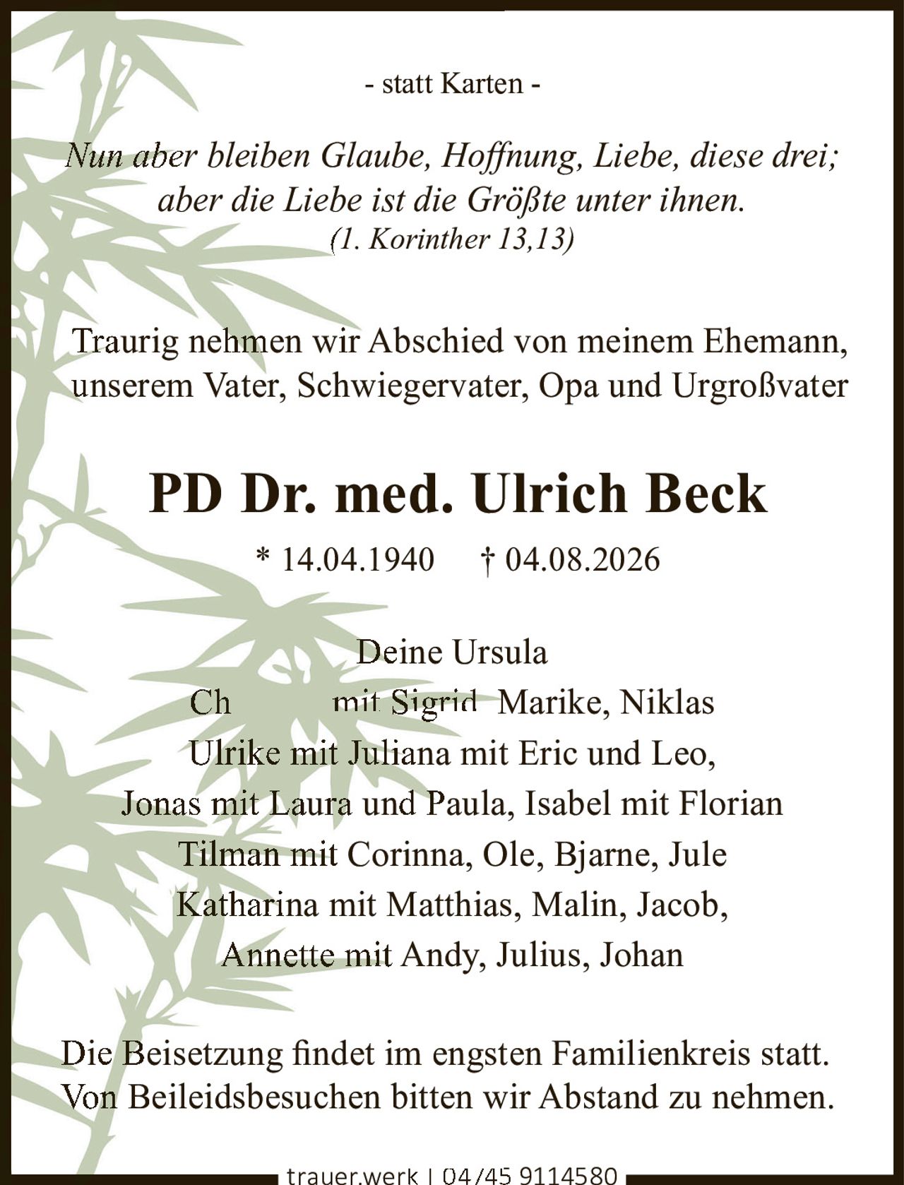 <p>- statt Karten -</p>
<p><i>Nun aber bleiben Glaube, Hoffnung, Liebe, diese drei;<br>aber die Liebe ist die Größte unter ihnen.<br>(1. Korinther 13,13)</i></p>
<p>Traurig nehmen wir Abschied von meinem Ehemann,<br>unserem Vater, Schwiegervater, Opa und Urgroßvater</p>
<p><strong>PD Dr. med. Ulrich Beck</strong><br>* 14.04.1940 † 04.08.2026</p>
<p>Deine Ursula<br>Christian mit Sigrid, Marike, Niklas<br>Ulrike mit Juliana mit Eric und Leo,<br>Jonas mit Laura und Paula, Isabel mit Florian<br>Tilman mit Corinna, Ole, Bjarne, Jule<br>Katharina mit Matthias, Malin, Jacob,<br>Annette mit Andy, Julius, Johan</p>
<p>Die Beisetzung findet im engsten Familienkreis statt.<br>Von Beileidsbesuchen bitten wir Abstand zu nehmen.</p>
<p>trauer.werk | 04745 9114580</p>
