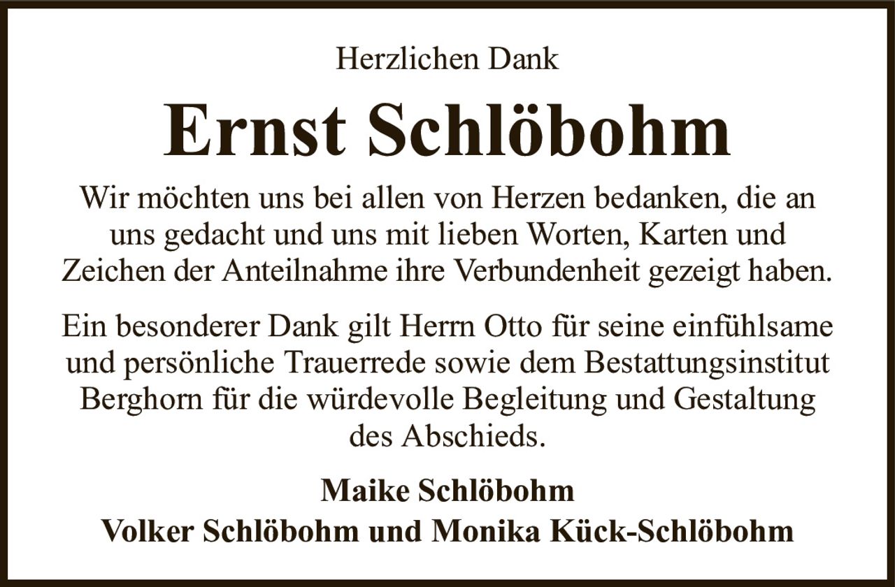 Herzlichen DankErnst SchlöbohmMaike SchlöbohmVolker Schlöbohm und Monika Kück-SchlöbohmWir möchten uns bei allen von Herzen bedanken, die an uns gedacht und uns mit lieben Worten, Karten undZeichen der Anteilnahme ihre Verbundenheit gezeigt haben.Ein besonderer Dank gilt Herrn Otto für seine einfühlsame und persönliche Trauerrede sowie dem Bestattungsinstitut Berghorn für die würdevolle Begleitung und Gestaltung des Abschieds.