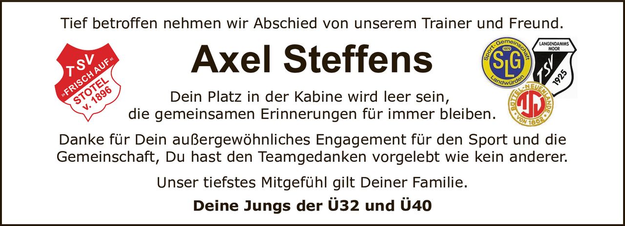 <p>Tief betroffen nehmen wir Abschied von unserem Trainer und Freund.</p>

<p>Dein Platz in der Kabine wird leer sein,<br>die gemeinsamen Erinnerungen für immer bleiben.</p>

<p>Danke für Dein außergewöhnliches Engagement für den Sport und die Gemeinschaft, Du hast den Teamgedanken vorgelebt wie kein anderer.</p>

<p>Unser tiefstes Mitgefühl gilt Deiner Familie.</p>

<p><strong>Deine Jungs der Ü32 und Ü40</strong></p>