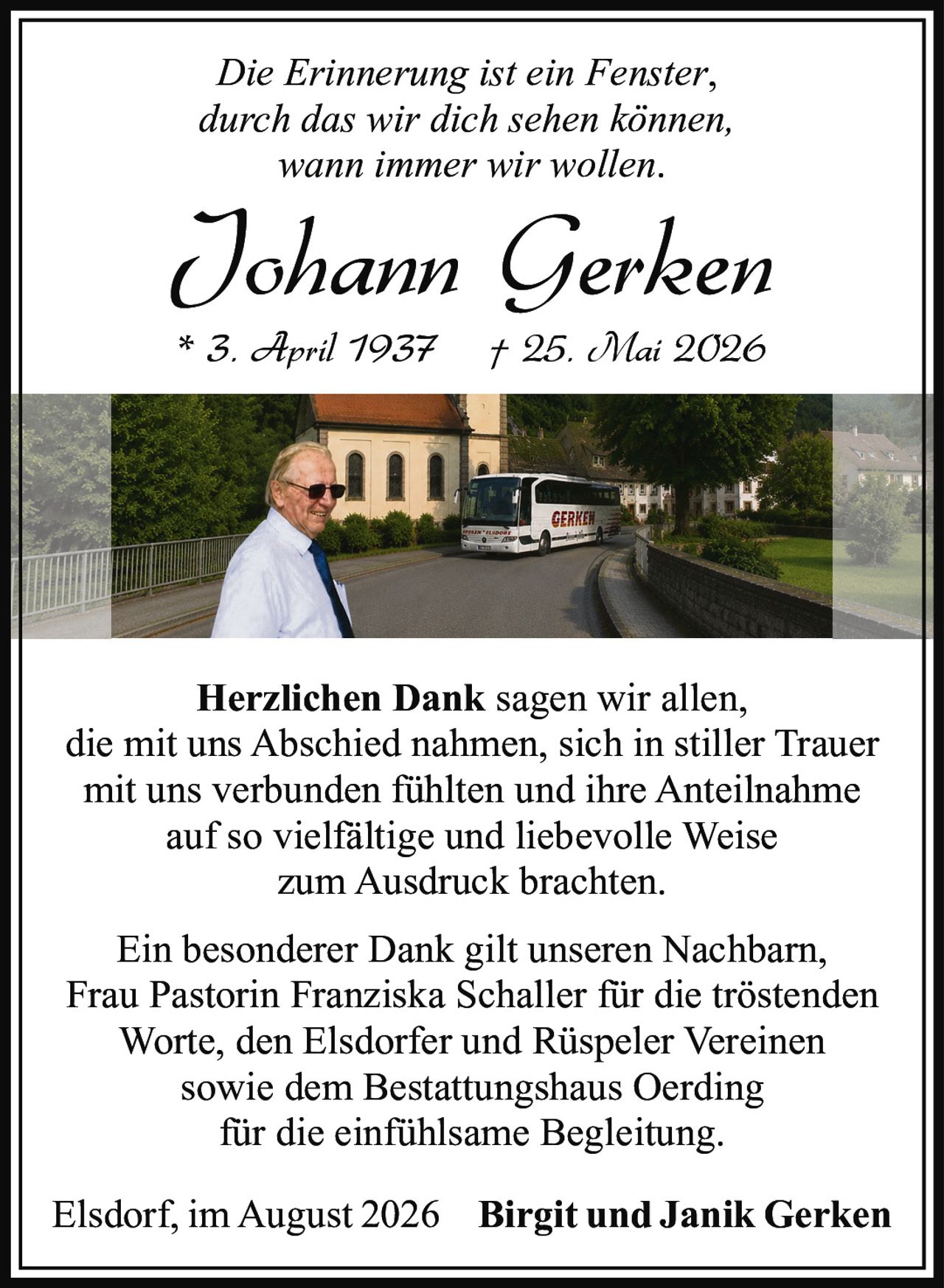 <p><i>Die Erinnerung ist ein Fenster,<br>durch das wir dich sehen können,<br>wann immer wir wollen.</i></p><p>* 3. April 1937 † 25. Mai 2026</p><p><strong>Herzlichen Dank</strong> sagen wir allen,<br>die mit uns Abschied nahmen, sich in stiller Trauer<br>mit uns verbunden fühlten und ihre Anteilnahme<br>auf so vielfältige und liebevolle Weise<br>zum Ausdruck brachten.</p><p>Ein besonderer Dank gilt unseren Nachbarn,<br>Frau Pastorin Franziska Schaller für die tröstenden<br>Worte, den Elsdorfer und Rüspeler Vereinen<br>sowie dem Bestattungshaus Oerding<br>für die einfühlsame Begleitung.</p><p>Elsdorf, im August 2026<br><strong>Birgit und Janik Gerken</strong></p>