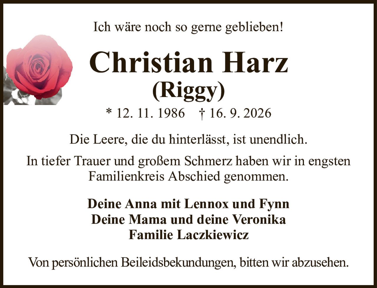 Ich wäre noch so gerne geblieben!Christian Harz(Riggy)* 12.11.1986†16.9.2026Deine Anna mit Lennox und FynnDeine Mama und deine VeronikaFamilie LaczkiewiczDie Leere, die du hinterlässt, ist unendlich.In tiefer Trauer und großem Schmerz haben wir in engsten Familienkreis Abschied genommen.Von persönlichen Beileidsbekundungen, bitten wir abzusehen.