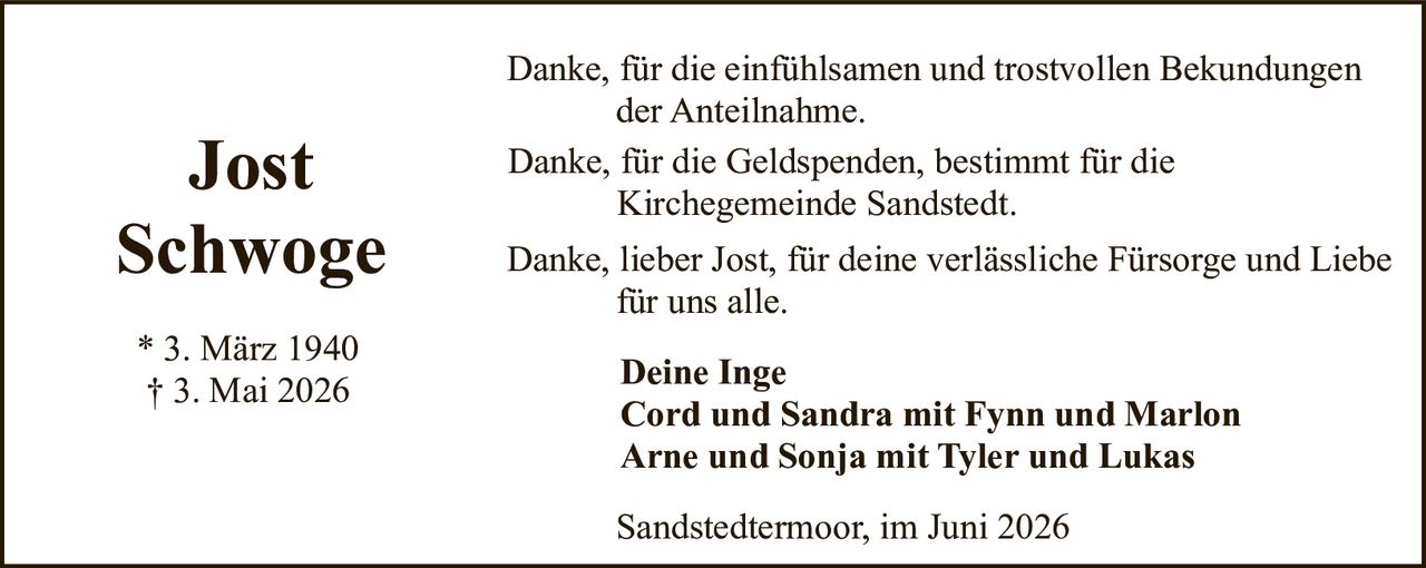 <p><strong>Jost Schwoge</strong></p><p>* 3. März 1940<br>† 3. Mai 2026</p><p>Danke, für die einfühlsamen und trostvollen Bekundungen der Anteilnahme.</p><p>Danke, für die Geldspenden, bestimmt für die Kirchegemeinde Sandstedt.</p><p>Danke, lieber Jost, für deine verlässliche Fürsorge und Liebe für uns alle.</p><p><strong>Deine Inge</strong><br><strong>Cord und Sandra mit Fynn und Marlon</strong><br><strong>Arne und Sonja mit Tyler und Lukas</strong></p><p>Sandstedtermoor, im Juni 2026</p>